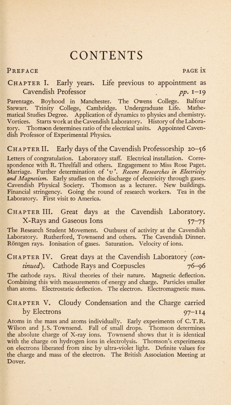 CONTENTS Preface page ix Chapter I. Early years. Life previous to appointment as Cavendish Professor . pp. 1-19 Parentage. Boyhood in Manchester. The Owens College. Balfour Stewart. Trinity College, Cambridge. Undergraduate Life. Mathe¬ matical Studies Degree. Application of dynamics to physics and chemistry. Vortices. Starts work at the Cavendish Laboratory. History of the Labora¬ tory. Thomson determines ratio of the electrical units. Appointed Caven¬ dish Professor of Experimental Physics. Chapter II. Early days of the Cavendish Professorship 20-56 Letters of congratulation. Laboratory staff. Electrical installation. Corre¬ spondence with R. Threlfall and others. Engagement to Miss Rose Paget. Marriage. Further determination of iv\ Recent Researches in Electricity and Magnetism. Early studies on the discharge of electricity through gases. Cavendish Physical Society. Thomson as a lecturer. New buildings. Financial stringency. Going the round of research workers. Tea in the Laboratory. First visit to America. Chapter III. Great days at the Cavendish Laboratory. X-Rays and Gaseous Ions 57—75 The Research Student Movement. Outburst of activity at the Cavendish Laboratory. Rutherford, Townsend and others. The Cavendish Dinner. Rontgen rays. Ionisation of gases. Saturation. Velocity of ions. * Chapter IV. Great days at the Cavendish Laboratory (con¬ tinued). Cathode Rays and Corpuscles 76-96 The cathode rays. Rival theories of their nature. Magnetic deflection. Combining this with measurements of energy and charge. Particles smaller than atoms. Electrostatic deflection. The electron. Electromagnetic mass. Chapter V. Cloudy Condensation and the Charge carried by Electrons 97-114 Atoms in the mass and atoms individually. Early experiments of C. T. R. Wilson and J. S. Townsend. Fall of small drops. Thomson determines the absolute charge of X-ray ions. Townsend shows that it is identical with the charge on hydrogen ions in electrolysis. Thomson’s experiments on electrons liberated from zinc by ultra-violet light. Definite values for the charge and mass of the electron. The British Association Meeting at Dover.