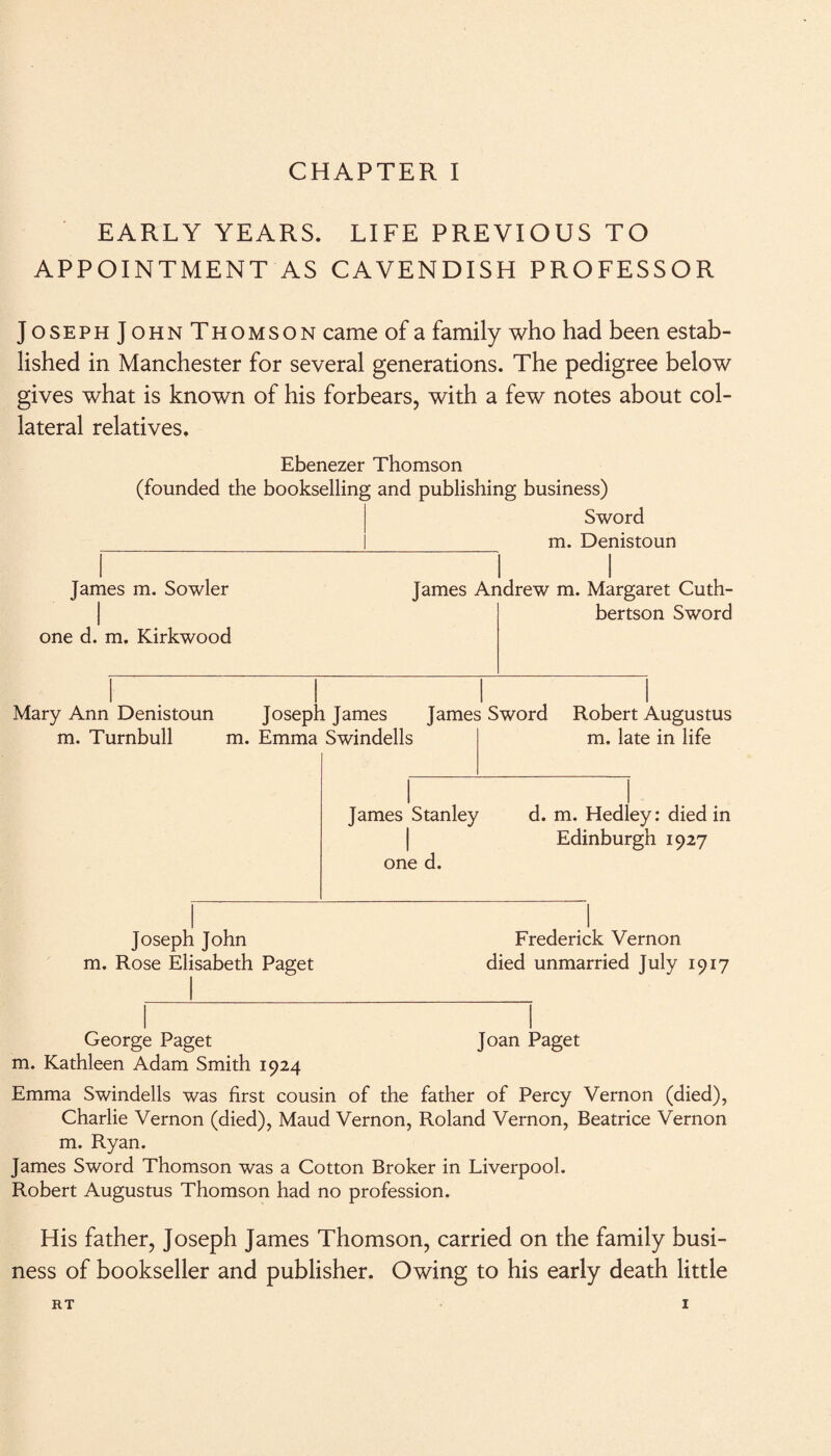 EARLY YEARS. LIFE PREVIOUS TO APPOINTMENT AS CAVENDISH PROFESSOR Joseph J ohn Thomson came of a family who had been estab¬ lished in Manchester for several generations. The pedigree below gives what is known of his forbears, with a few notes about col¬ lateral relatives. Ebenezer Thomson (founded the bookselling and publishing business) Sword m. Denistoun James m. Sowler l one d. m. Kirkwood James Andrew m. Margaret Cuth- bertson Sword Mary Ann Denistoun Joseph James James Sword Robert Augustus m. Turnbull m. Emma Swindells m. late in life 1 1 James Stanley d. m. Hedley: died in Edinburgh 1927 one d. 1 1 Joseph John m. Rose Elisabeth Paget Frederick Vernon died unmarried July 1917 George Paget m. Kathleen Adam Smith 1924 Joan Paget Emma Swindells was first cousin of the father of Percy Vernon (died), Charlie Vernon (died), Maud Vernon, Roland Vernon, Beatrice Vernon m. Ryan. James Sword Thomson was a Cotton Broker in Liverpool. Robert Augustus Thomson had no profession. His father, Joseph James Thomson, carried on the family busi¬ ness of bookseller and publisher. Owing to his early death little RT I