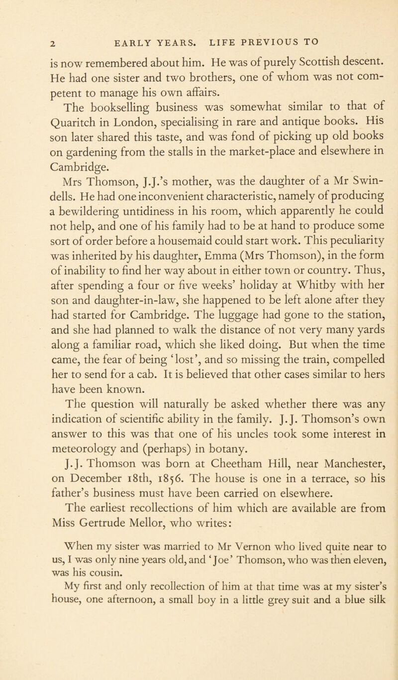 is now remembered about him. He was of purely Scottish descent. He had one sister and two brothers, one of whom was not com¬ petent to manage his own affairs. The bookselling business was somewhat similar to that of Quaritch in London, specialising in rare and antique books. His son later shared this taste, and was fond of picking up old books on gardening from the stalls in the market-place and elsewhere in Cambridge. Mrs Thomson, ].J.’s mother, was the daughter of a Mr Swin¬ dells. He had one inconvenient characteristic, namely of producing a bewildering untidiness in his room, which apparently he could not help, and one of his family had to be at hand to produce some sort of order before a housemaid could start work. This peculiarity was inherited by his daughter, Emma (Mrs Thomson), in the form of inability to find her way about in either town or country. Thus, after spending a four or five weeks’ holiday at Whitby with her son and daughter-in-law, she happened to be left alone after they had started for Cambridge. The luggage had gone to the station, and she had planned to walk the distance of not very many yards along a familiar road, which she liked doing. But when the time came, the fear of being ‘lost’, and so missing the train, compelled her to send for a cab. It is believed that other cases similar to hers have been known. The question will naturally be asked whether there was any indication of scientific ability in the family. J.J. Thomson’s own answer to this was that one of his uncles took some interest in meteorology and (perhaps) in botany. ].]. Thomson was born at Cheetham Hill, near Manchester, on December 18th, 1856. The house is one in a terrace, so his father’s business must have been carried on elsewhere. The earliest recollections of him which are available are from Miss Gertrude Mellor, who writes: When my sister was married to Mr Vernon who lived quite near to us, I was only nine years old, and ‘Joe’ Thomson, who was then eleven, was his cousin. My first and only recollection of him at that time was at my sister’s house, one afternoon, a small boy in a little grey suit and a blue silk