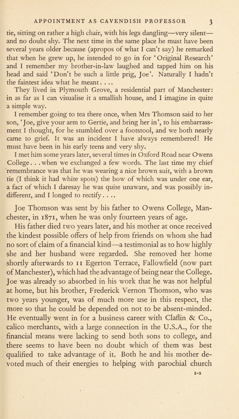 tie, sitting on rather a high chair, with his legs dangling—very silent— and no doubt shy. The next time in the same place he must have been several years older because (apropos of what I can’t say) he remarked that when he grew up, he intended to go in for ‘ Original Research’ and I remember my brother-in-law laughed and tapped him on his head and said ‘Don’t be such a little prig, Joe’. Naturally I hadn’t the faintest idea what he meant.... They lived in Plymouth Grove, a residential part of Manchester: in as far as I can visualise it a smallish house, and I imagine in quite a simple way. I remember going to tea there once, when Mrs Thomson said to her son, ‘Joe, give your arm to Gertie, and bring her in’, to his embarrass¬ ment I thought, for he stumbled over a footstool, and we both nearly came to grief. It was an incident I have always remembered! He must have been in his early teens and very shy. I met him some years later, several times in Oxford Road near Owens College. . .when we exchanged a few words. The last time my chief remembrance was that he was wearing a nice brown suit, with a brown tie (I think it had white spots) the bow of which was under one ear, a fact of which I daresay he was quite unaware, and was possibly in¬ different, and I longed to rectify.... Joe Thomson was sent by his father to Owens College, Man¬ chester, in 1871, when he was only fourteen years of age. His father died two years later, and his mother at once received the kindest possible offers of help from friends on whom she had no sort of claim of a financial kind—a testimonial as to how highly she and her husband were regarded. She removed her home shortly afterwards to n Egerton Terrace, Fallowfield (now part of Manchester), which had the advantage of being near the College. Joe was already so absorbed in his work that he was not helpful at home, but his brother, Frederick Vernon Thomson, who was two years younger, was of much more use in this respect, the more so that he could be depended on not to be absent-minded. He eventually went in for a business career with Claflin & Co., calico merchants, with a large connection in the U.S.A., for the financial means were lacking to send both sons to college, and there seems to have been no doubt which of them was best qualified to take advantage of it. Both he and his mother de¬ voted much of their energies to helping with parochial church