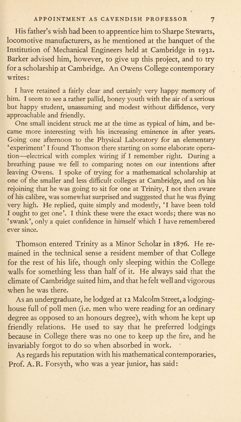 His father’s wish had been to apprentice him to Sharpe Stewarts, locomotive manufacturers, as he mentioned at the banquet of the Institution of Mechanical Engineers held at Cambridge in 1932. Barker advised him, however, to give up this project, and to try for a scholarship at Cambridge. An Owens College contemporary writes : I have retained a fairly clear and certainly very happy memory of him. I seem to see a rather pallid, boney youth with the air of a serious but happy student, unassuming and modest without diffidence, very approachable and friendly. One small incident struck me at the time as typical of him, and be¬ came more interesting with his increasing eminence in after years. Going one afternoon to the Physical Laboratory for an elementary ‘experiment’ I found Thomson there starting on some elaborate opera¬ tion—electrical with complex wiring if I remember right. During a breathing pause we fell to comparing notes on our intentions after leaving Owens. I spoke of trying for a mathematical scholarship at one of the smaller and less difficult colleges at Cambridge, and on his rejoining that he was going to sit for one at Trinity, I not then aware of his calibre, was somewhat surprised and suggested that he was flying very high. He replied, quite simply and modestly, ‘I have been told I ought to get one’. I think these were the exact words; there was no ‘swank’, only a quiet confidence in himself which I have remembered ever since. Thomson entered Trinity as a Minor Scholar in 1876. He re¬ mained in the technical sense a resident member of that College for the rest of his life, though only sleeping within the College walls for something less than half of it. He always said that the climate of Cambridge suited him, and that he felt well and vigorous when he was there. As an undergraduate, he lodged at 12 Malcolm Street, a lodging- house full of poll men (i.e. men who were reading for an ordinary degree as opposed to an honours degree), with whom he kept up friendly relations. He used to say that he preferred lodgings because in College there was no one to keep up the fire, and he invariably forgot to do so when absorbed in work. * As regards his reputation with his mathematical contemporaries, Prof. A.R. Forsyth, who was a year junior, has said: