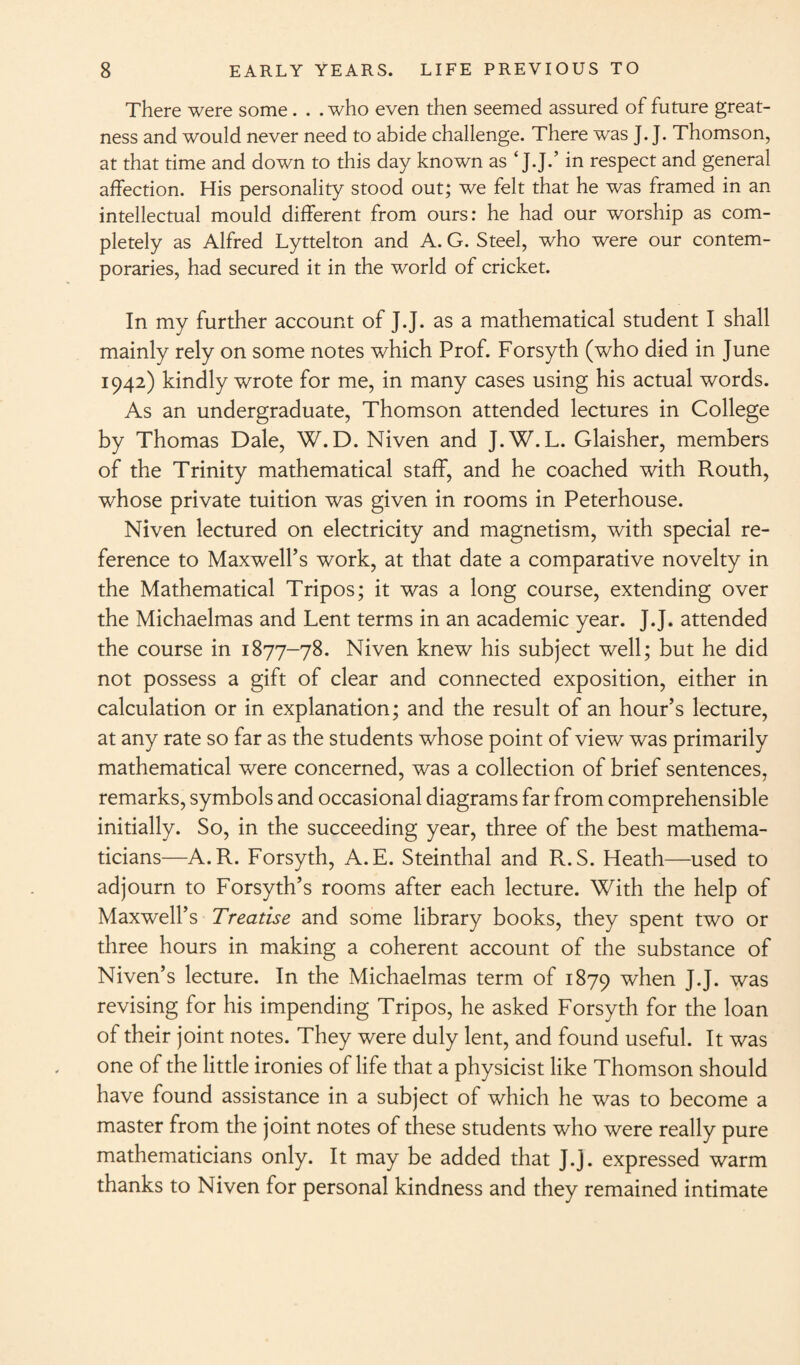 There were some. . . who even then seemed assured of future great¬ ness and would never need to abide challenge. There was J. J. Thomson, at that time and down to this day known as ‘ J.J.’ in respect and general affection. His personality stood out; we felt that he was framed in an intellectual mould different from ours: he had our worship as com¬ pletely as Alfred Lyttelton and A. G. Steel, who were our contem¬ poraries, had secured it in the world of cricket. In my further account of J.J. as a mathematical student I shall mainly rely on some notes which Prof. Forsyth (who died in June 1942) kindly wrote for me, in many cases using his actual words. As an undergraduate, Thomson attended lectures in College by Thomas Dale, W. D. Niven and J.W. L. Glaisher, members of the Trinity mathematical staff, and he coached with Routh, whose private tuition was given in rooms in Peterhouse. Niven lectured on electricity and magnetism, with special re¬ ference to Maxwell’s work, at that date a comparative novelty in the Mathematical Tripos; it was a long course, extending over the Michaelmas and Lent terms in an academic year. J.J. attended the course in 1877-78. Niven knew his subject well; but he did not possess a gift of clear and connected exposition, either in calculation or in explanation; and the result of an hour’s lecture, at any rate so far as the students whose point of view was primarily mathematical were concerned, was a collection of brief sentences, remarks, symbols and occasional diagrams far from comprehensible initially. So, in the succeeding year, three of the best mathema¬ ticians—A.R. Forsyth, A.E. Steinthal and R.S. Heath—used to adjourn to Forsyth’s rooms after each lecture. With the help of Maxwell’s Treatise and some library books, they spent two or three hours in making a coherent account of the substance of Niven’s lecture. In the Michaelmas term of 1879 when J.J. was revising for his impending Tripos, he asked Forsyth for the loan of their joint notes. They were duly lent, and found useful. It was one of the little ironies of life that a physicist like Thomson should have found assistance in a subject of which he was to become a master from the joint notes of these students who were really pure mathematicians only. It may be added that J.J. expressed warm thanks to Niven for personal kindness and they remained intimate