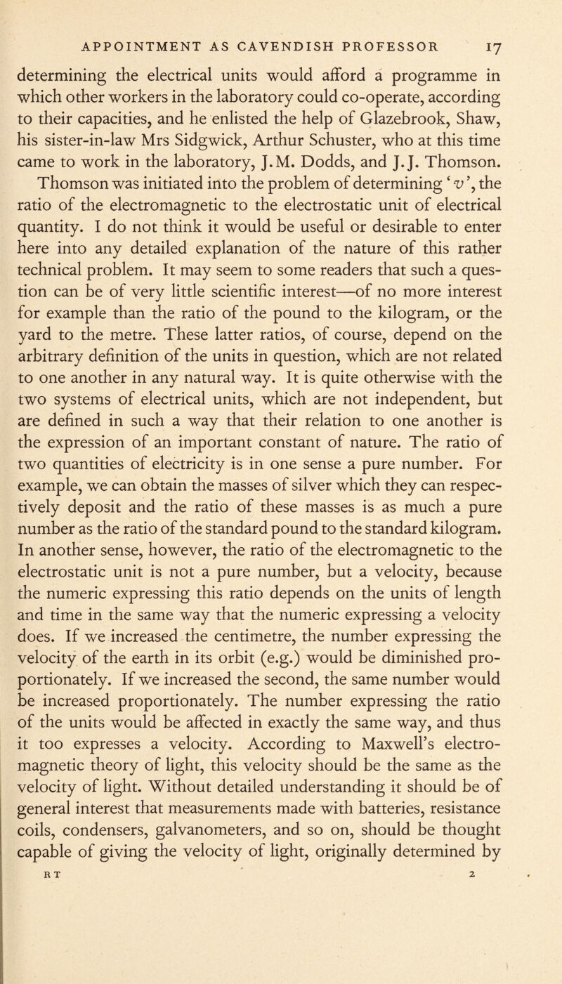 determining the electrical units would afford a programme in which other workers in the laboratory could co-operate, according to their capacities, and he enlisted the help of Glazebrook, Shaw, his sister-in-law Mrs Sidgwick, Arthur Schuster, who at this time came to work in the laboratory, J.M. Dodds, and J.J. Thomson. Thomson was initiated into the problem of determining 4 v ’, the ratio of the electromagnetic to the electrostatic unit of electrical quantity. I do not think it would be useful or desirable to enter here into any detailed explanation of the nature of this rather technical problem. It may seem to some readers that such a ques¬ tion can be of very little scientific interest—of no more interest for example than the ratio of the pound to the kilogram, or the yard to the metre. These latter ratios, of course, depend on the arbitrary definition of the units in question, which are not related to one another in any natural way. It is quite otherwise with the two systems of electrical units, which are not independent, but are defined in such a way that their relation to one another is the expression of an important constant of nature. The ratio of two quantities of electricity is in one sense a pure number. For example, we can obtain the masses of silver which they can respec¬ tively deposit and the ratio of these masses is as much a pure number as the ratio of the standard pound to the standard kilogram. In another sense, however, the ratio of the electromagnetic to the electrostatic unit is not a pure number, but a velocity, because the numeric expressing this ratio depends on the units of length and time in the same way that the numeric expressing a velocity does. If we increased the centimetre, the number expressing the velocity of the earth in its orbit (e.g.) would be diminished pro¬ portionately. If we increased the second, the same number would be increased proportionately. The number expressing the ratio of the units would be affected in exactly the same way, and thus it too expresses a velocity. According to Maxwell’s electro¬ magnetic theory of light, this velocity should be the same as the velocity of light. Without detailed understanding it should be of general interest that measurements made with batteries, resistance coils, condensers, galvanometers, and so on, should be thought capable of giving the velocity of light, originally determined by