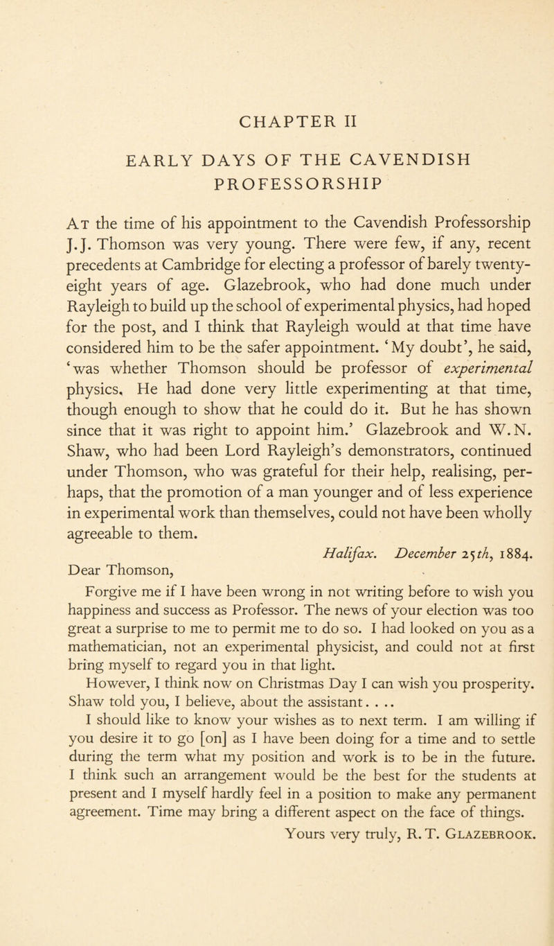 CHAPTER II EARLY DAYS OF THE CAVENDISH PROFESSORSHIP At the time of his appointment to the Cavendish Professorship J.J. Thomson was very young. There were few, if any, recent precedents at Cambridge for electing a professor of barely twenty- eight years of age. Glazebrook, who had done much under Rayleigh to build up the school of experimental physics, had hoped for the post, and I think that Rayleigh would at that time have considered him to be the safer appointment. ‘My doubt’, he said, ‘was whether Thomson should be professor of experimental physics. He had done very little experimenting at that time, though enough to show that he could do it. But he has shown since that it was right to appoint him.’ Glazebrook and W.N. Shaw, who had been Lord Rayleigh’s demonstrators, continued under Thomson, who was grateful for their help, realising, per¬ haps, that the promotion of a man younger and of less experience in experimental work than themselves, could not have been wholly agreeable to them. Halifax. December 1884. Dear Thomson, Forgive me if I have been wrong in not writing before to wish you happiness and success as Professor. The news of your election was too great a surprise to me to permit me to do so. I had looked on you as a mathematician, not an experimental physicist, and could not at first bring myself to regard you in that light. However, I think now on Christmas Day I can wish you prosperity. Shaw told you, I believe, about the assistant.... I should like to know your wishes as to next term. I am willing if you desire it to go [on] as I have been doing for a time and to settle during the term what my position and work is to be in the future. I think such an arrangement would be the best for the students at present and I myself hardly feel in a position to make any permanent agreement. Time may bring a different aspect on the face of things. Yours very truly, R. T. Glazebrook.