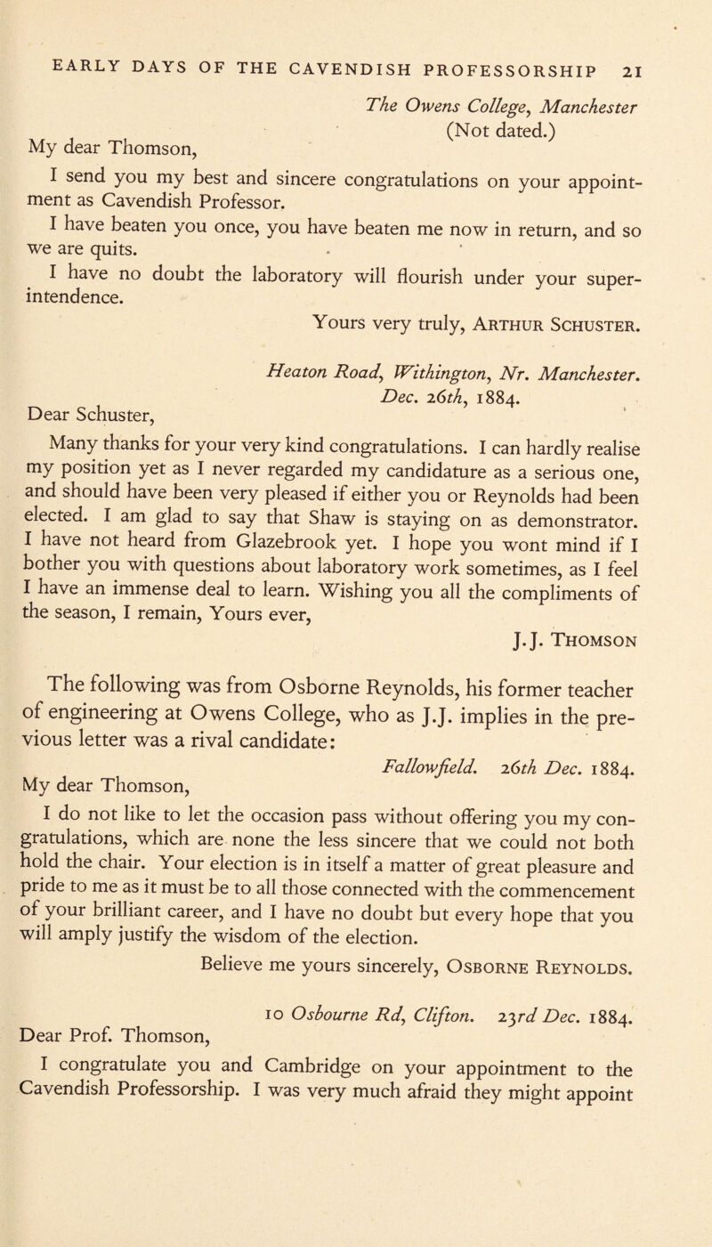 My dear Thomson, I send you my best and sincere ment as Cavendish Professor. The Owens College, Manchester (Not dated.) congratulations on your appoint- I have beaten you once, you have beaten me now in return, and so we are quits. I have no doubt the laboratory will flourish under your super¬ intendence. Yours very truly, Arthur Schuster. Heaton Road, JVithington, Nr. Manchester. Dec. 2.6th, 1884. Dear Schuster, Many thanks for your very kind congratulations. I can hardly realise my position yet as I never regarded my candidature as a serious one, and should have been very pleased if either you or Reynolds had been elected. I am glad to say that Shaw is staying on as demonstrator. I have not heard from Glazebrook yet. I hope you wont mind if I bother you with questions about laboratory work sometimes, as I feel I have an immense deal to learn. Wishing you all the compliments of the season, I remain, Yours ever, J.J. Thomson The following was from Osborne Reynolds, his former teacher of engineering at Owens College, who as J.J. implies in the pre¬ vious letter was a rival candidate: Fallow field. 2.6th Dec. 1884. My dear Thomson, I do not like to let the occasion pass without offering you my con¬ gratulations, which are none the less sincere that we could not both hold the chair. Your election is in itself a matter of great pleasure and pride to me as it must be to all those connected with the commencement of your brilliant career, and I have no doubt but every hope that you will amply justify the wisdom of the election. Believe me yours sincerely, Osborne Reynolds. 10 Osbourne Rd, Clifton. 2.yd Dec. 1884. Dear Prof. Thomson, I congratulate you and Cambridge on your appointment to the Cavendish Professorship. I was very much afraid they might appoint