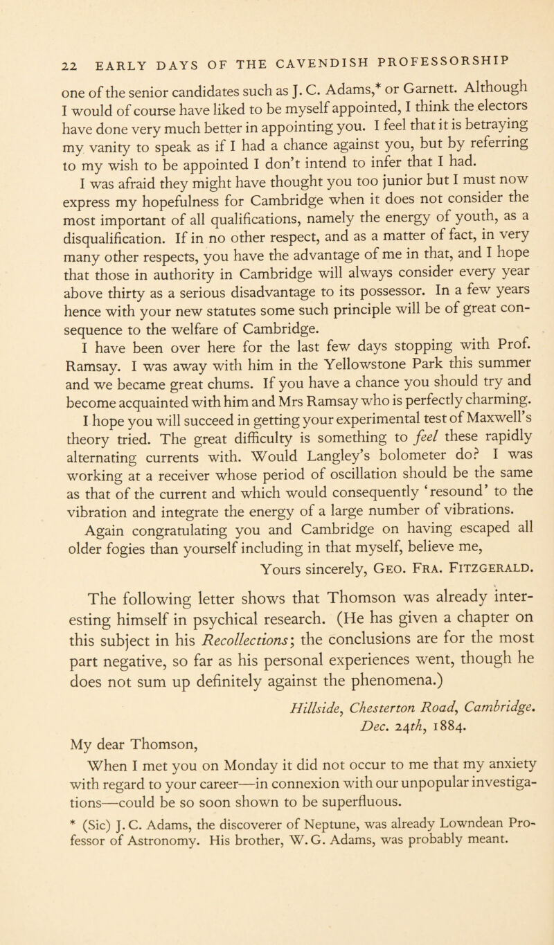 one of the senior candidates such as J. C. Adams,* or Garnett. Although I would of course have liked to be myself appointed, I think the electors have done very much better in appointing you. I feel that it is betray ing my vanity to speak as if I had a chance against you, but by referring to my wish to be appointed I don’t intend to infer that I had. I was afraid they might have thought you too junior but I must now express my hopefulness for Cambridge when it does not consider the most important of all qualifications, namely the energy of youth, as a disqualification. If in no other respect, and as a matter of fact, in very many other respects, you have the advantage of me in that, and I hope that those in authority in Cambridge will always consider every year above thirty as a serious disadvantage to its possessor. In a few years hence with your new statutes some such principle will be of great con¬ sequence to the welfare of Cambridge. I have been over here for the last few days stopping with Prof. Ramsay. I was away with him in the Yellowstone Park this summer and we became great chums. If you have a chance you should try and become acquainted with him and Mrs Ramsay who is perfectly charming. I hope you will succeed in getting your experimental test of Maxwell s theory tried. The great difficulty is something to feel these rapidly alternating currents with. Would Langley’s bolometer do? I was working at a receiver whose period of oscillation should be the same as that of the current and which would consequently ‘resound to the vibration and integrate the energy of a large number of vibrations. Again congratulating you and Cambridge on having escaped all older fogies than yourself including in that myself, believe me, Yours sincerely, Geo. Fra. Fitzgerald. The following letter shows that Thomson was already inter¬ esting himself in psychical research. (He has given a chapter on this subject in his Recollections; the conclusions are for the most part negative, so far as his personal experiences went, though he does not sum up definitely against the phenomena.) Hillside, Chesterton Road, Cambridge. Dec. 2.4th, 1884. My dear Thomson, When I met you on Monday it did not occur to me that my anxiety with regard to your career—in connexion with our unpopular investiga¬ tions—could be so soon shown to be superfluous. * (Sic) J.C. Adams, the discoverer of Neptune, was already Lowndean Pro¬ fessor of Astronomy. His brother, W. G. Adams, was probably meant.