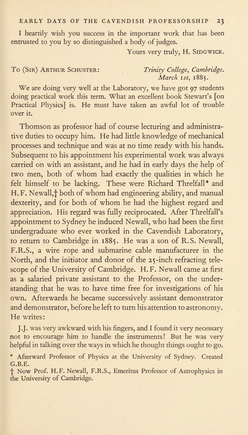 I heartily wish you success in the important work that has been entrusted to you by so distinguished a body of judges. Yours very truly, H. Sidgwick. To (Sir) Arthur Schuster: Trinity College, Cambridge. March 1 st, 1885. We are doing very well at the Laboratory, we have got 97 students doing practical work this term. What an excellent book Stewart’s [on Practical Physics] is. He must have taken an awful lot of trouble over it. Thomson as professor had of course lecturing and administra¬ tive duties to occupy him. He had little knowledge of mechanical processes and technique and was at no time ready with his hands. Subsequent to his appointment his experimental work was always carried on with an assistant, and he had in early days the help of two men, both of whom had exactly the qualities in which he felt himself to be lacking. These were Richard Threlfall* and H. F. Newall,f both of whom had engineering ability, and manual dexterity, and for both of whom he had the highest regard and appreciation. His regard was fully reciprocated. After Threlfall’s appointment to Sydney he induced Newall, who had been the first undergraduate who ever worked in the Cavendish Laboratory, to return to Cambridge in 1885. He was a son of R.S. Newall, F. R.S., a wire rope and submarine cable manufacturer in the North, and the initiator and donor of the 25-inch refracting tele¬ scope of the University of Cambridge. H.F. Newall came at first as a salaried private assistant to the Professor, on the under¬ standing that he was to have time free for investigations of his own. Afterwards he became successively assistant demonstrator and demonstrator, before he left to turn his attention to astronomy. He writes: J.J. was very awkward with his fingers, and I found it very necessary not to encourage him to handle the instruments! But he was very helpful in talking over the ways in which he thought things ought to go. * Afterward Professor of Physics at the University of Sydney. Created G. B.E. f Now Prof. H. F. Newall, F.R.S., Emeritus Professor of Astrophysics in the University of Cambridge.