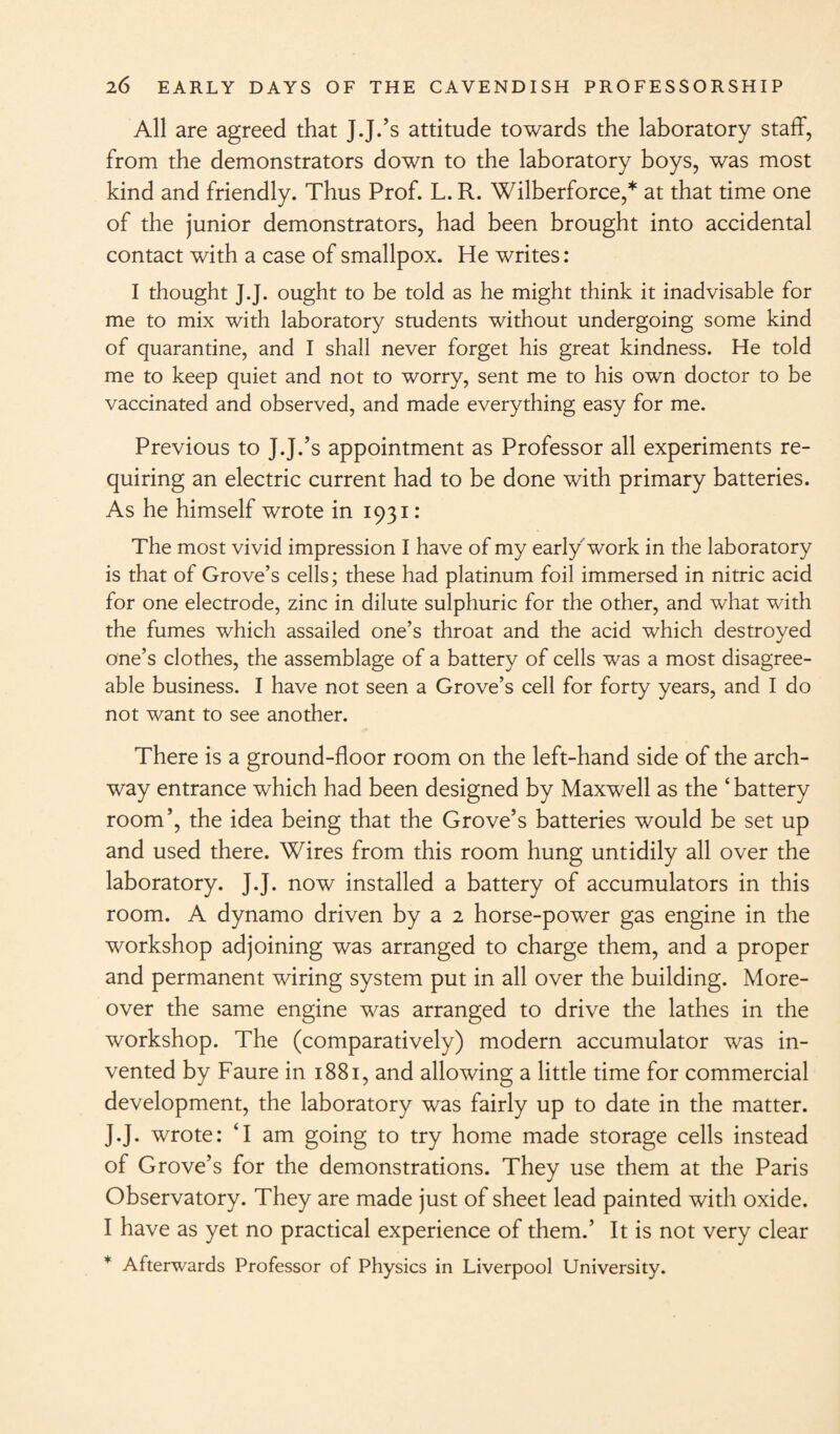 All are agreed that J.J.’s attitude towards the laboratory staff, from the demonstrators down to the laboratory boys, was most kind and friendly. Thus Prof. L. R. Wilberforce,* at that time one of the junior demonstrators, had been brought into accidental contact with a case of smallpox. He writes: I thought J.J. ought to be told as he might think it inadvisable for me to mix with laboratory students without undergoing some kind of quarantine, and I shall never forget his great kindness. He told me to keep quiet and not to worry, sent me to his own doctor to be vaccinated and observed, and made everything easy for me. Previous to J J.’s appointment as Professor all experiments re¬ quiring an electric current had to be done with primary batteries. As he himself wrote in 1931: The most vivid impression I have of my early work in the laboratory is that of Grove’s cells; these had platinum foil immersed in nitric acid for one electrode, zinc in dilute sulphuric for the other, and what with the fumes which assailed one’s throat and the acid which destroyed one’s clothes, the assemblage of a battery of cells was a most disagree¬ able business. I have not seen a Grove’s cell for forty years, and I do not want to see another. There is a ground-floor room on the left-hand side of the arch¬ way entrance which had been designed by Maxwell as the ‘ battery room’, the idea being that the Grove’s batteries would be set up and used there. Wires from this room hung untidily all over the laboratory. J.J. now installed a battery of accumulators in this room. A dynamo driven by a 2 horse-power gas engine in the workshop adjoining was arranged to charge them, and a proper and permanent wiring system put in all over the building. More¬ over the same engine was arranged to drive the lathes in the workshop. The (comparatively) modern accumulator was in¬ vented by Faure in 1881, and allowing a little time for commercial development, the laboratory was fairly up to date in the matter. J.J. wrote: ‘I am going to try home made storage cells instead of Grove’s for the demonstrations. They use them at the Paris Observatory. They are made just of sheet lead painted with oxide. I have as yet no practical experience of them.’ It is not very clear * Afterwards Professor of Physics in Liverpool University.