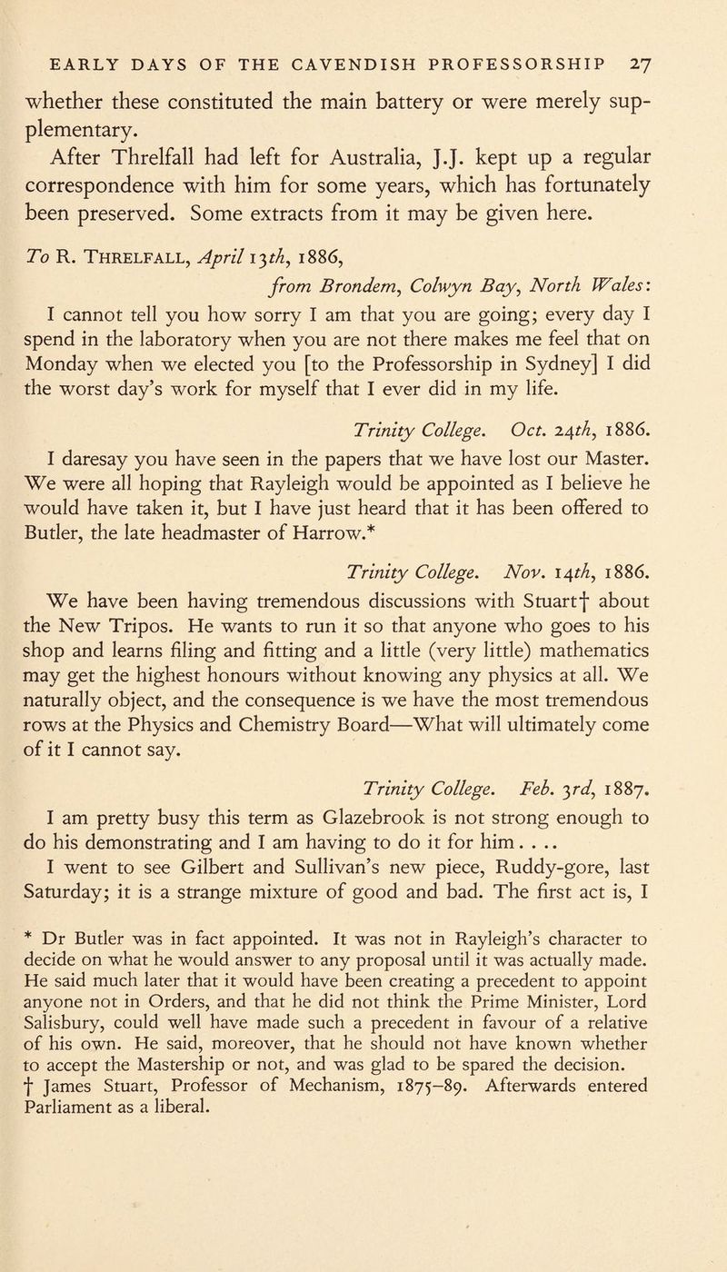 whether these constituted the main battery or were merely sup¬ plementary. After Threlfall had left for Australia, J.J. kept up a regular correspondence with him for some years, which has fortunately been preserved. Some extracts from it may be given here. To R. Threlfall, April 13th, 1886, from Brondem, Colwyn Bay, North Wales: I cannot tell you how sorry I am that you are going; every day I spend in the laboratory when you are not there makes me feel that on Monday when we elected you [to the Professorship in Sydney] I did the worst day’s work for myself that I ever did in my life. Trinity College. Oct. 24th, 1886. I daresay you have seen in the papers that we have lost our Master. We were all hoping that Rayleigh would be appointed as I believe he would have taken it, but I have just heard that it has been offered to Butler, the late headmaster of Harrow.* Trinity College. Nov. 14M, 1886. We have been having tremendous discussions with Stuartj* about the New Tripos. He wants to run it so that anyone who goes to his shop and learns filing and fitting and a little (very little) mathematics may get the highest honours without knowing any physics at all. We naturally object, and the consequence is we have the most tremendous rows at the Physics and Chemistry Board—What will ultimately come of it I cannot say. Trinity College. Feh. yd, 1887. I am pretty busy this term as Glazebrook is not strong enough to do his demonstrating and I am having to do it for him.... I went to see Gilbert and Sullivan’s new piece, Ruddy-gore, last Saturday; it is a strange mixture of good and bad. The first act is, I * Dr Butler was in fact appointed. It was not in Rayleigh’s character to decide on what he would answer to any proposal until it was actually made. He said much later that it would have been creating a precedent to appoint anyone not in Orders, and that he did not think the Prime Minister, Lord Salisbury, could well have made such a precedent in favour of a relative of his own. He said, moreover, that he should not have known whether to accept the Mastership or not, and was glad to be spared the decision, f James Stuart, Professor of Mechanism, 1875—89. Afterwards entered Parliament as a liberal.
