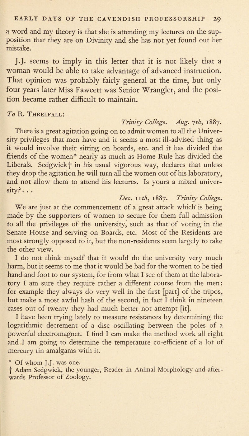 a word and my theory is that she is attending my lectures on the sup¬ position that they are on Divinity and she has not yet found out her mistake. J.J. seems to imply in this letter that it is not likely that a woman would be able to take advantage of advanced instruction. That opinion was probably fairly general at the time, but only four years later Miss Fawcett was Senior Wrangler, and the posi¬ tion became rather difficult to maintain. To R. Threlfall: Trinity College. Aug. 7th, 1887. There is a great agitation going on to admit women to all the Univer¬ sity privileges that men have and it seems a most ill-advised thing as it would involve their sitting on boards, etc. and it has divided the friends of the women* nearly as much as Home Rule has divided the Liberals. Sedgwick f in his usual vigorous way, declares that unless they drop the agitation he will turn all the women out of his laboratory, and not allow them to attend his lectures. Is yours a mixed univer¬ sity? . . . Dec. 11th, 1887. Trinity College. We are just at the commencement of a great attack which is being made by the supporters of women to secure for them full admission to all the privileges of the university, such as that of voting in the Senate House and serving on Boards, etc. Most of the Residents are most strongly opposed to it, but the non-residents seem largely to take the other view. I do not think myself that it would do the university very much harm, but it seems to me that it would be bad for the women to be tied hand and foot to our system, for from what I see of them at the labora¬ tory I am sure they require rather a different course from the men: for example they always do very well in the first [part] of the tripos, but make a most awful hash of the second, in fact I think in nineteen cases out of twenty they had much better not attempt [it]. I have been trying lately to measure resistances by determining the logarithmic decrement of a disc oscillating between the poles of a powerful electromagnet. I find I can make the method work all right and I am going to determine the temperature co-efficient of a lot of mercury tin amalgams with it. * Of whom J.J. was one. \ Adam Sedgwick, the younger, Reader in Animal Morphology and after¬ wards Professor of Zoology.