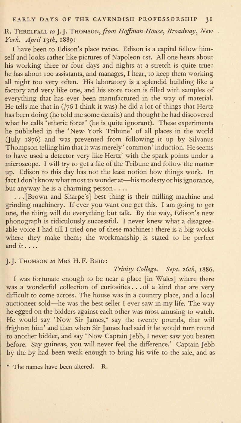 R. Threlfall to J. J. Thomson, from Hoffman House, Broadway, New York. April 13th, 1889: I have been to Edison’s place twice. Edison is a capital fellow him¬ self and looks rather like pictures of Napoleon 1st. All one hears about his working three or four days and nights at a stretch is quite true: he has about 100 assistants, and manages, I hear, to keep them working all night too very often. His laboratory is a splendid building like a factory and very like one, and his store room is filled with samples of everything that has ever been manufactured in the way of material. He tells me that in (/7b I think it was) he did a lot of things that Hertz has been doing (he told me some details) and thought he had discovered what he calls ‘etheric force’ (he is quite ignorant). These experiments he published in the ‘New York Tribune’ of all places in the world (July 1876) and was prevented from following it up by Silvanus Thompson telling him that it was merely ‘ common ’ induction. He seems to have used a detector very like Hertz’ with the spark points under a microscope. I will try to get a file of the Tribune and follow the matter up. Edison to this day has not the least notion how things work. In fact I don’t know what most to wonder at—his modesty or his ignorance, but anyway he is a charming person.... . . .[Brown and Sharpe’s] best thing is their milling machine and grinding machinery. If ever you want one get this. I am going to get one, the thing will do everything but talk. By the way, Edison’s new phonograph is ridiculously successful. I never knew what a disagree¬ able voice I had till I tried one of these machines: there is a big works where they make them; the workmanship, is stated to be perfect and is. . J.J. Thomson to Mrs H.F. Reid: Trinity College. Sept. 2.6th, 1886. I was fortunate enough to be near a place [in Wales] where there was a wonderful collection of curiosities... of a kind that are very difficult to come across. The house was in a country place, and a local auctioneer sold—he was the best seller I ever saw in my life. The way he egged on the bidders against each other was most amusing to watch. He would say ‘Now Sir James,* say the twenty pounds, that will frighten him’ and then when Sir James had said it he would turn round to another bidder, and say ‘Now Captain Jebb, I never saw you beaten before. Say guineas, you will never feel the difference.’ Captain Jebb by the by had been weak enough to bring his wife to the sale, and as * The names have been altered. R.