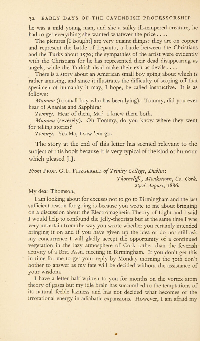 he was a mild young man, and she a sulky ill-tempered creature, he had to get everything she wanted whatever the price.... The pictures [I bought] are very quaint things: they are on copper and represent the battle of Lepanto, a battle between the Christians and the Turks about 1570; the sympathies of the artist were evidently with the Christians for he has represented their dead disappearing as angels, while the Turkish dead make their exit as devils. . .. There is a story about an American small boy going about which is rather amusing, and since it illustrates the difficulty of scoring off that specimen of humanity it may, I hope, be called instructive. It is as follows : Mamma (to small boy who has been lying). Tommy, did you ever hear of Ananias and Sapphira? Tommy. Hear of them, Ma? I knew them both. Mamma (severely). Oh Tommy, do you know where they went for telling stories? Tommy. Yes Ma, I saw ’em go. The story at the end of this letter has seemed relevant to the subject of this book because it is very typical of the kind of humour which pleased J.J. From Prof. G. F. Fitzgerald of Trinity College, Dublin'. Thorncliffe, Monks town, Co. Cork. 2yd August, 1886. My dear Thomson, I am looking about for excuses not to go to Birmingham and the last sufficient reason for going is because you wrote to me about bringing on a discussion about the Electromagnetic Theory of Light and I said I would help to confound the Jelly-theorists but at the same time I was very uncertain from the way you wrote whether you certainly intended bringing it on and if you have given up the idea or do not still ask my concurrence I will gladly accept the opportunity of a continued vegetation in the lazy atmosphere of Cork rather than the feverish activity of a Brit. Assn, meeting in Birmingham. If you don’t get this in time for me to get your reply by Monday morning the 30th don’t bother to answer as my fate will be decided without the assistance of your wisdom. I have a letter half written to you for months on the vortex atom theory of gases but my idle brain has succumbed to the temptations of its natural feeble laziness and has not decided what becomes of the irrotational energy in adiabatic expansions. However, I am afraid my