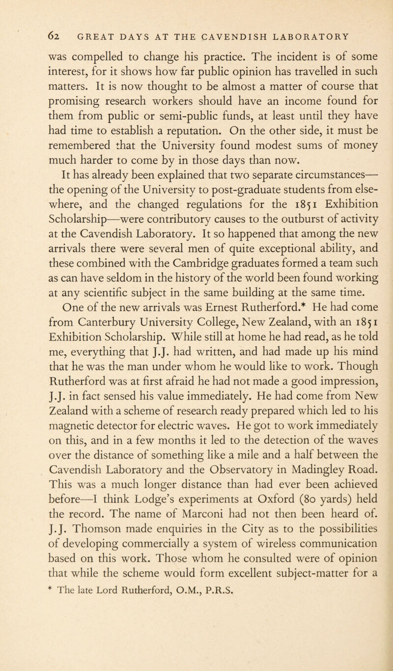 was compelled to change his practice. The incident is of some interest, for it shows how far public opinion has travelled in such matters. It is now thought to be almost a matter of course that promising research workers should have an income found for them from public or semi-public funds, at least until they have had time to establish a reputation. On the other side, it must be remembered that the University found modest sums of money much harder to come by in those days than now. It has already been explained that two separate circumstances— the opening of the University to post-graduate students from else¬ where, and the changed regulations for the 1851 Exhibition Scholarship—were contributory causes to the outburst of activity at the Cavendish Laboratory. It so happened that among the new arrivals there were several men of quite exceptional ability, and these combined with the Cambridge graduates formed a team such as can have seldom in the history of the world been found working at any scientific subject in the same building at the same time. One of the new arrivals was Ernest Rutherford.* He had come from Canterbury University College, New Zealand, with an 1851 Exhibition Scholarship. While still at home he had read, as he told me, everything that J.J. had written, and had made up his mind that he was the man under whom he would like to work. Though Rutherford was at first afraid he had not made a good impression, J.J. in fact sensed his value immediately. He had come from New Zealand with a scheme of research ready prepared which led to his magnetic detector for electric waves. He got to work immediately on this, and in a few months it led to the detection of the waves over the distance of something like a mile and a half between the Cavendish Laboratory and the Observatory in Madingley Road. This was a much longer distance than had ever been achieved before—I think Lodge’s experiments at Oxford (80 yards) held the record. The name of Marconi had not then been heard of. J.J. Thomson made enquiries in the City as to the possibilities of developing commercially a system of wireless communication based on this work. Those whom he consulted were of opinion that while the scheme would form excellent subject-matter for a * The late Lord Rutherford, O.M., P.R.S.