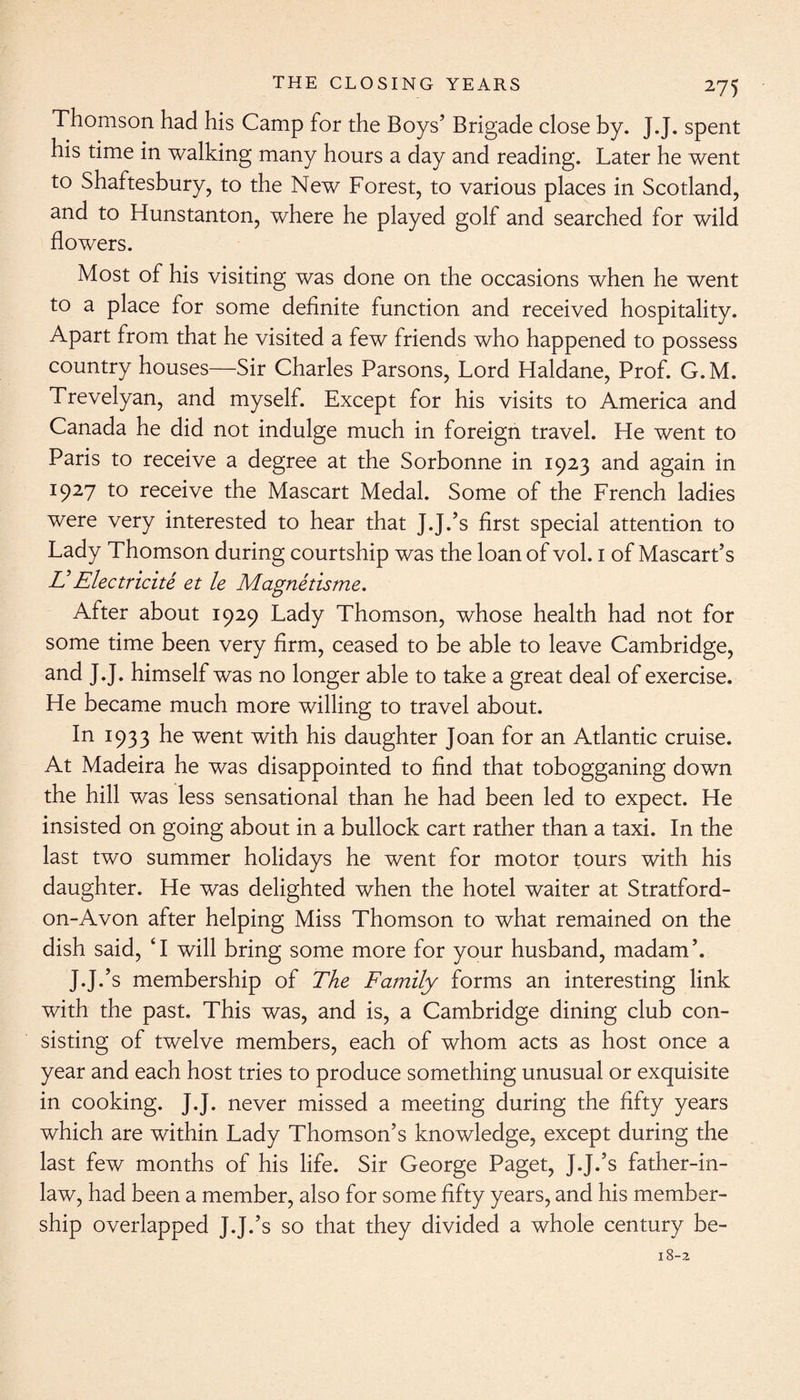 Thomson had his Camp for the Boys’ Brigade close by. J.J. spent his time in walking many hours a day and reading. Later he went to Shaftesbury, to the New Forest, to various places in Scotland, and to Hunstanton, where he played golf and searched for wild flowers. Most of his visiting was done on the occasions when he went to a place for some definite function and received hospitality. Apart from that he visited a few friends who happened to possess country houses—Sir Charles Parsons, Lord Haldane, Prof. G. M. Trevelyan, and myself. Except for his visits to America and Canada he did not indulge much in foreign travel. He went to Paris to receive a degree at the Sorbonne in 1923 and again in 1927 to receive the Mascart Medal. Some of the French ladies were very interested to hear that J.J.’s first special attention to Lady Thomson during courtship was the loan of vol. 1 of Mascart’s E Elec tricite et le Magnetisme. After about 1929 Lady Thomson, whose health had not for some time been very firm, ceased to be able to leave Cambridge, and J.J. himself was no longer able to take a great deal of exercise. He became much more willing to travel about. In 1933 he went with his daughter Joan for an Atlantic cruise. At Madeira he was disappointed to find that tobogganing down the hill was less sensational than he had been led to expect. He insisted on going about in a bullock cart rather than a taxi. In the last two summer holidays he went for motor tours with his daughter. He was delighted when the hotel waiter at Stratford- on-Avon after helping Miss Thomson to what remained on the dish said, ‘I will bring some more for your husband, madam’. J.J.’s membership of The Family forms an interesting link with the past. This was, and is, a Cambridge dining club con¬ sisting of twelve members, each of whom acts as host once a year and each host tries to produce something unusual or exquisite in cooking. J.J. never missed a meeting during the fifty years which are within Lady Thomson’s knowledge, except during the last few months of his life. Sir George Paget, J.J.’s father-in- law, had been a member, also for some fifty years, and his member¬ ship overlapped J.J.’s so that they divided a whole century be-