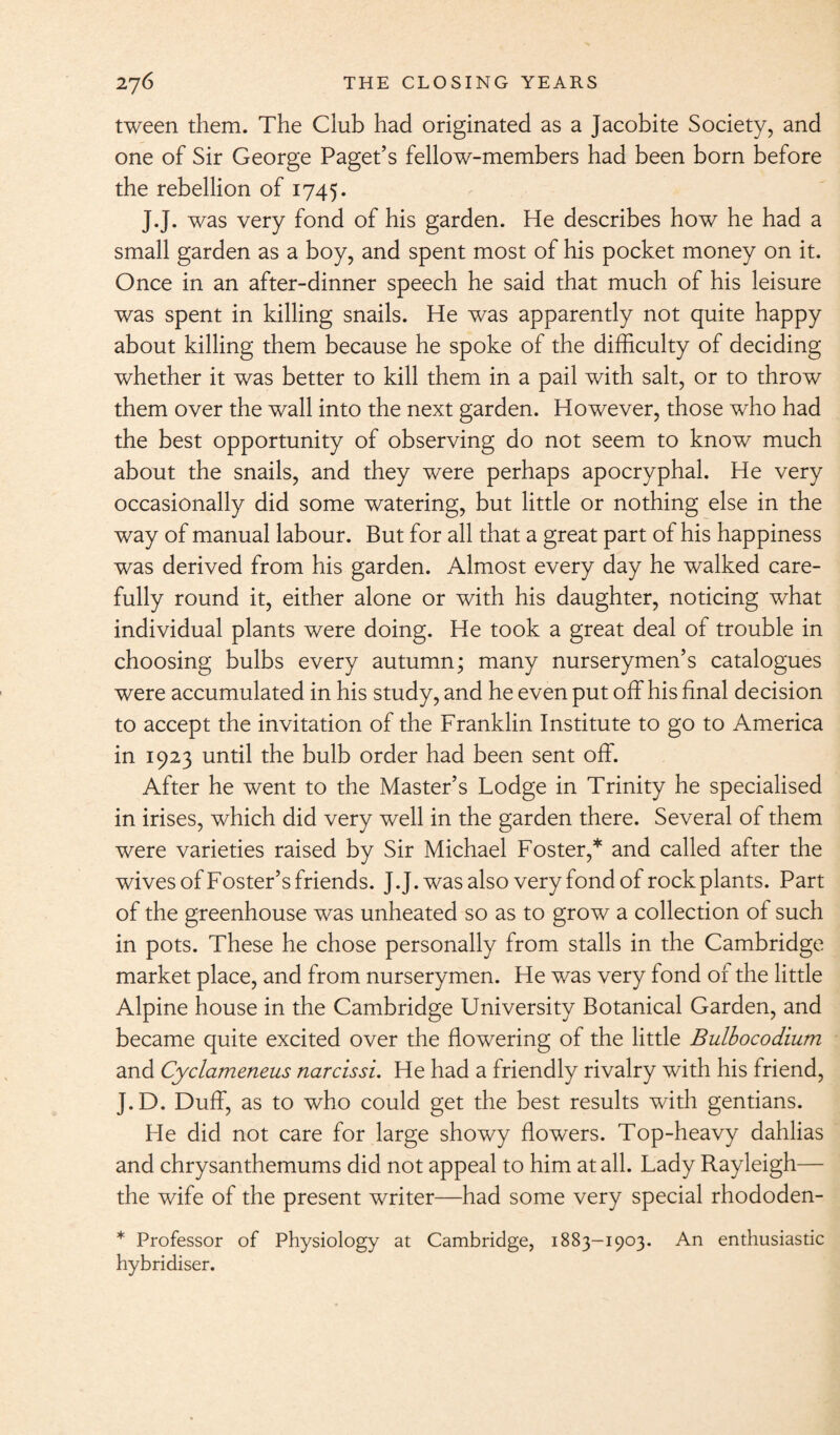 tween them. The Club had originated as a Jacobite Society, and one of Sir George Paget’s fellow-members had been born before the rebellion of 1745. J.J. was very fond of his garden. He describes how he had a small garden as a boy, and spent most of his pocket money on it. Once in an after-dinner speech he said that much of his leisure was spent in killing snails. He was apparently not quite happy about killing them because he spoke of the difficulty of deciding whether it was better to kill them in a pail with salt, or to throw them over the wall into the next garden. However, those who had the best opportunity of observing do not seem to know much about the snails, and they were perhaps apocryphal. He very occasionally did some watering, but little or nothing else in the way of manual labour. But for all that a great part of his happiness was derived from his garden. Almost every day he walked care¬ fully round it, either alone or with his daughter, noticing what individual plants were doing. He took a great deal of trouble in choosing bulbs every autumn; many nurserymen’s catalogues were accumulated in his study, and he even put off his final decision to accept the invitation of the Franklin Institute to go to America in 1923 until the bulb order had been sent off. After he went to the Master’s Lodge in Trinity he specialised in irises, which did very well in the garden there. Several of them were varieties raised by Sir Michael Foster,* and called after the wives of Foster’s friends. J.J.wasalso very fond of rock plants. Part of the greenhouse was unheated so as to grow a collection of such in pots. These he chose personally from stalls in the Cambridge market place, and from nurserymen. He was very fond or the little Alpine house in the Cambridge University Botanical Garden, and became quite excited over the flowering of the little Bulbocodium and Cyclameneus narcissi. He had a friendly rivalry with his friend, J.D. Duff, as to who could get the best results with gentians. He did not care for large showy flowers. Top-heavy dahlias and chrysanthemums did not appeal to him at all. Lady Rayleigh— the wife of the present writer—had some very special rhododen- * Professor of Physiology at Cambridge, 1883-1903. An enthusiastic hybridiser.