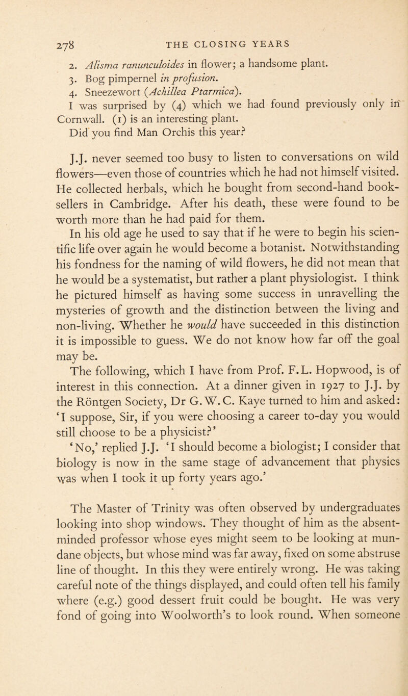 2. Alisma ranunculoides in flower; a handsome plant. 3. Bog pimpernel in profusion. 4. Sneezewort (.Achillea Ptarmica). I was surprised by (4) which we had found previously only in Cornwall. (1) is an interesting plant. Did you find Man Orchis this year? J.J. never seemed too busy to listen to conversations on wild flowers—even those of countries which he had not himself visited. He collected herbals, which he bought from second-hand book¬ sellers in Cambridge. After his death, these were found to be worth more than he had paid for them. In his old age he used to say that if he were to begin his scien¬ tific life over again he would become a botanist. Notwithstanding his fondness for the naming of wild flowers, he did not mean that he would be a systematise but rather a plant physiologist. I think he pictured himself as having some success in unravelling the mysteries of growth and the distinction between the living and non-living. Whether he would have succeeded in this distinction it is impossible to guess. We do not know how far off the goal may be. The following, which I have from Prof. F.L. Hopwood, is of interest in this connection. At a dinner given in 1927 to J.J. by the Rontgen Society, Dr G.W.C. Kaye turned to him and asked: ‘I suppose, Sir, if you were choosing a career to-day you would still choose to be a physicist?’ ‘No,’ replied J.J. ‘I should become a biologist; I consider that biology is now in the same stage of advancement that physics was when I took it up forty years ago.’ The Master of Trinity was often observed by undergraduates looking into shop windows. They thought of him as the absent- minded professor whose eyes might seem to be looking at mun¬ dane objects, but whose mind was far away, fixed on some abstruse line of thought. In this they were entirely wrong. He was taking careful note of the things displayed, and could often tell his family where (e.g.) good dessert fruit could be bought. He was very fond of going into Woolworth’s to look round. When someone