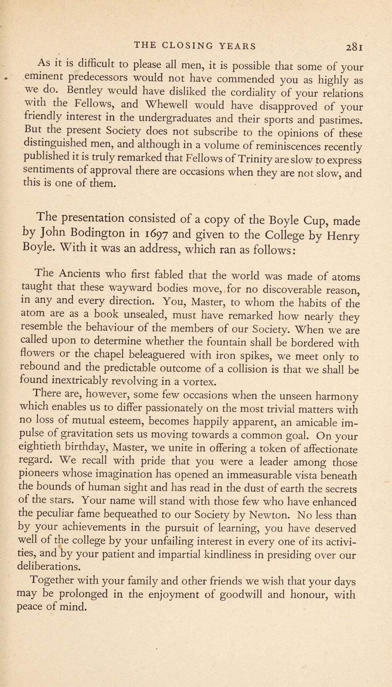 As it is difficult to please all men, it is possible that some of your eminent predecessors would not have commended you as highly as we do. Bentley would have disliked the cordiality of your relations with the Fellows, and Whewell would have disapproved of your friendly interest in the undergraduates and their sports and pastimes. But the present Society does not subscribe to the opinions of these distinguished men, and although in a volume of reminiscences recently published it is truly remarked that Fellows of Trinity are slow to express sentiments of approval there are occasions when they are not slow, and this is one of them. The presentation consisted of a copy of the Boyle Cup, made by John Bodington in 1697 and given to the College by Henry Boyle. With it was an address, which ran as follows: The Ancients who first fabled that the world was made of atoms taught that these wayward bodies move,,for no discoverable reason, in any and every direction. You, Master, to whom the habits of the atom are as a book unsealed, must have remarked how nearly they resemble the behaviour of the members of our Society. When we are called upon to determine whether the fountain shall be bordered with flowers or the chapel beleaguered with iron spikes, we meet only to rebound and the predictable outcome of a collision is that we shall be found inextricably revolving in a vortex. There are, however, some few occasions when the unseen harmony which enables us to differ passionately on the most trivial matters with no loss of mutual esteem, becomes happily apparent, an amicable im¬ pulse of gravitation sets us moving towards a common goal. On your eightieth birthday, Master, we unite in offering a token of affectionate regard. We recall with pride that you were a leader among those pioneers whose imagination has opened an immeasurable vista beneath the bounds of human sight and has read in the dust of earth the secrets of the stars. Your name will stand with those few who have enhanced the peculiar fame bequeathed to our Society by Newton. No less than by your achievements in the pursuit of learning, you have deserved well of the college by your unfailing interest in every one of its activi¬ ties, and by your patient and impartial kindliness in presiding over our deliberations. Together with your family and other friends we wish that your days may be prolonged in the enjoyment of goodwill and honour, with peace of mind.
