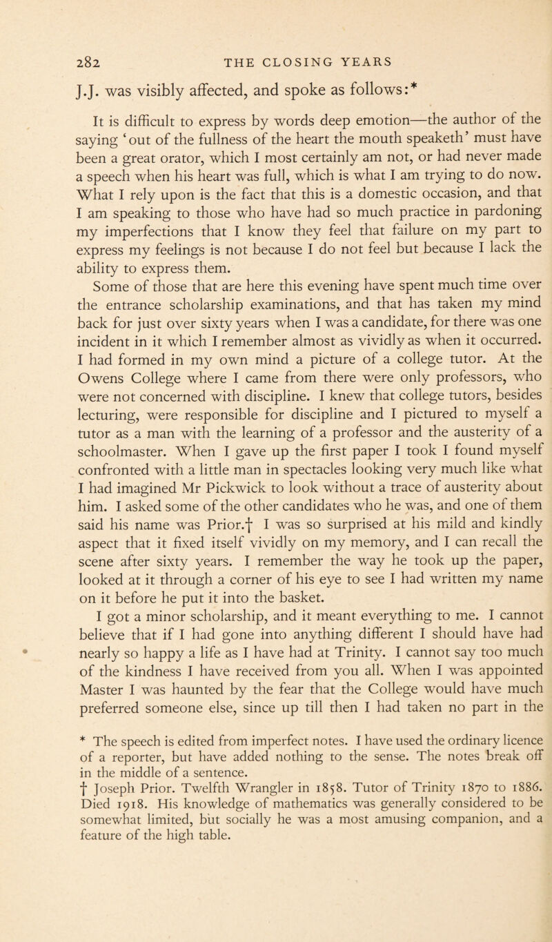 J.J. was visibly affected, and spoke as follows:* It is difficult to express by words deep emotion—the author of the saying ‘out of the fullness of the heart the mouth speaketh’ must have been a great orator, which I most certainly am not, or had never made a speech when his heart was full, which is what I am trying to do now. What I rely upon is the fact that this is a domestic occasion, and that I am speaking to those who have had so much practice in pardoning my imperfections that I know they feel that failure on my part to express my feelings is not because I do not feel but because I lack the ability to express them. Some of those that are here this evening have spent much time over the entrance scholarship examinations, and that has taken my mind back for just over sixty years when I was a candidate, for there was one incident in it which I remember almost as vividly as when it occurred. I had formed in my own mind a picture of a college tutor. At the Owens College where I came from there were only professors, who were not concerned with discipline. I knew that college tutors, besides lecturing, were responsible for discipline and I pictured to myself a tutor as a man with the learning of a professor and the austerity of a schoolmaster. When I gave up the first paper I took I found myself confronted with a little man in spectacles looking very much like what I had imagined Mr Pickwick to look without a trace of austerity about him. I asked some of the other candidates who he was, and one of them said his name was Prior.f I was so surprised at his mild and kindly aspect that it fixed itself vividly on my memory, and I can recall the scene after sixty years. I remember the way he took up the paper, looked at it through a corner of his eye to see I had written my name on it before he put it into the basket. I got a minor scholarship, and it meant everything to me. I cannot believe that if I had gone into anything different I should have had nearly so happy a life as I have had at Trinity. I cannot say too much of the kindness I have received from you all. When I was appointed Master I was haunted by the fear that the College would have much preferred someone else, since up till then I had taken no part in the * The speech is edited from imperfect notes. I have used the ordinary licence of a reporter, but have added nothing to the sense. The notes break off in the middle of a sentence. f Joseph Prior. Twelfth Wrangler in 1858. Tutor of Trinity 1870 to 1886. Died 1918. His knowledge of mathematics was generally considered to be somewhat limited, but socially he was a most amusing companion, and a feature of the high table.