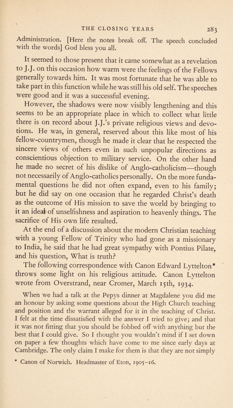 Administration. [Here the notes break off. The speech concluded with the words] God bless you all. It seemed to those present that it came somewhat as a revelation to J.J. on this occasion how warm were the feelings of the Fellows generally towards him. It was most fortunate that he was able to take part in this function while he was still his old self. The speeches were good and it was a successful evening. However, the shadows were now visibly lengthening and this seems to be an appropriate place in which to collect what little there is on record about J.J.’s private religious views and devo¬ tions. He was, in general, reserved about this like most of his fellow-countrymen, though he made it clear that he respected the sincere views of others even in such unpopular directions as conscientious objection to military service. On the other hand he made no secret of his dislike of Anglo-catholicism—though not necessarily of Anglo-catholics personally. On the more funda¬ mental questions he did not often expand, even to his family; but he did say on one occasion that he regarded Christ’s death as the outcome of His mission to save the world by bringing to it an ideal of unselfishness and aspiration to heavenly things. The sacrifice of His own life resulted. At the end of a discussion about the modern Christian teaching with a young Fellow of Trinity who had gone as a missionary to India, he said that he had great sympathy with Pontius Pilate, and his question, What is truth? The following correspondence with Canon Edward Lyttelton* throws some light on his religious attitude. Canon Lyttelton wrote from Overstrand, near Cromer, March 15th, 1934. When we had a talk at the Pepys dinner at Magdalene you did me an honour by asking some questions about the High Church teaching and position and the warrant alleged for it in the teaching of Christ. I felt at the time dissatisfied with the answer I tried to give; and that it was not fitting that you should be fobbed off with anything but the best that I could give. So I thought you wouldn’t mind if I set down on paper a few thoughts which have come to me since early days at Cambridge. The only claim I make for them is that they are not simply * Canon of Norwich. Headmaster of Eton, 1905-16.
