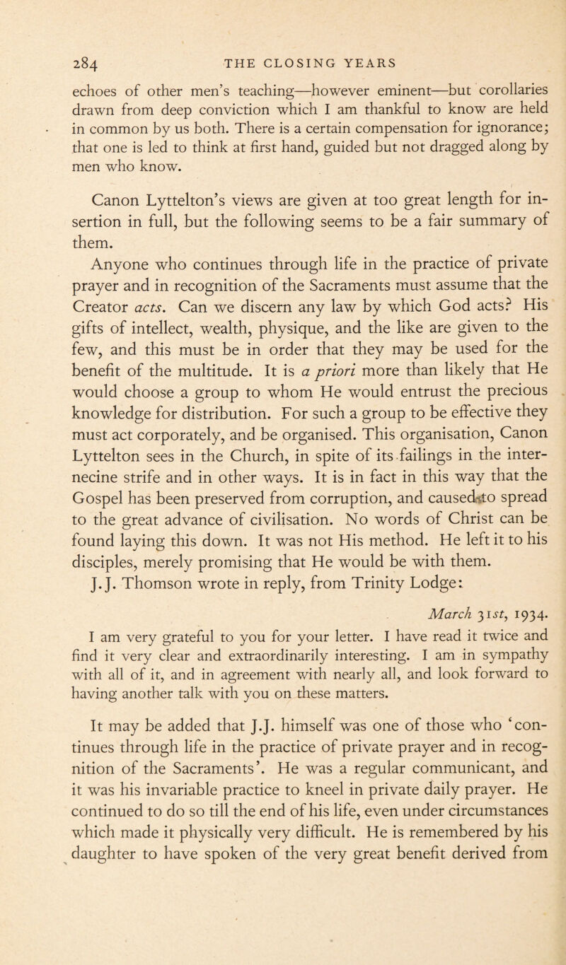 echoes of other men’s teaching—however eminent—but corollaries drawn from deep conviction which I am thankful to know are held in common by us both. There is a certain compensation for ignorance; that one is led to think at first hand, guided but not dragged along by men who know. / Canon Lyttelton’s views are given at too great length for in¬ sertion in full, but the following seems to be a fair summary of them. Anyone who continues through life in the practice of private prayer and in recognition of the Sacraments must assume that the Creator acts. Can we discern any law by which God acts? His gifts of intellect, wealth, physique, and the like are given to the few, and this must be in order that they may be used for the benefit of the multitude. It is a priori more than likely that He would choose a group to whom He would entrust the precious knowledge for distribution. For such a group to be effective they must act corporately, and be organised. This organisation, Canon Lyttelton sees in the Church, in spite of its failings in the inter¬ necine strife and in other ways. It is in fact in this way that the Gospel has been preserved from corruption, and causedgto spread to the great advance of civilisation. No words of Christ can be found laying this down. It was not His method. He left it to his disciples, merely promising that He would be with them. J.J. Thomson wrote in reply, from Trinity Lodge: March 31.5T, 1934. I am very grateful to you for your letter. I have read it twice and find it very clear and extraordinarily interesting. I am in sympathy with all of it, and in agreement with nearly all, and look forward to having another talk with you on these matters. It may be added that J.J. himself was one of those who ‘con¬ tinues through life in the practice of private prayer and in recog¬ nition of the Sacraments’. He was a regular communicant, and it was his invariable practice to kneel in private daily prayer. He continued to do so till the end of his life, even under circumstances which made it physically very difficult. He is remembered by his daughter to have spoken of the very great benefit derived from