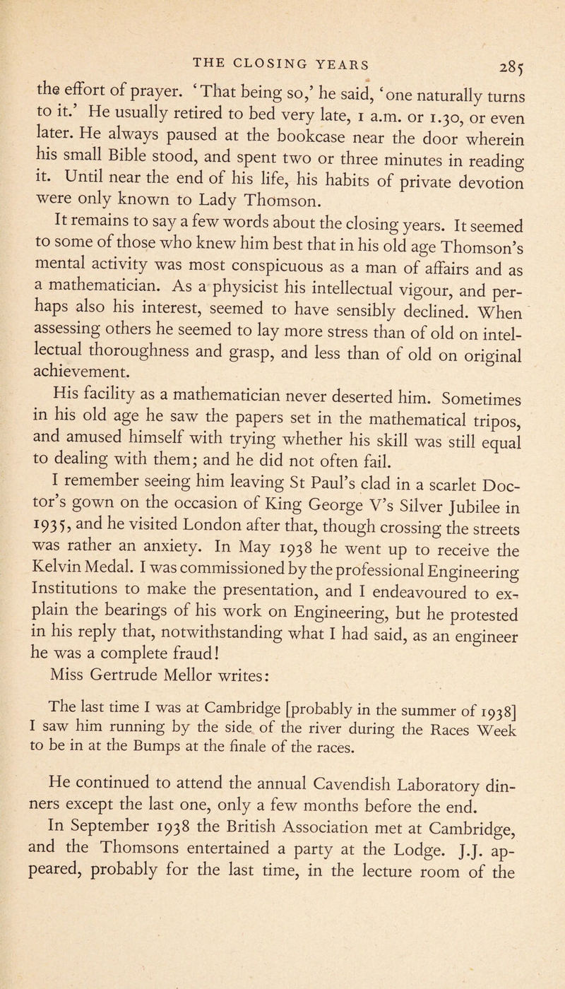 the effort of prayer. That being so/ he said, ‘one naturally turns to it.’ He usually retired to bed very late, 1 a.m. or 1.30, or even later. He always paused at the bookcase near the door wherein his small Bible stood, and spent two or three minutes in reading it. Until near the end of his life, his habits of private devotion were only known to Lady Thomson. It remains to say a few words about the closing years. It seemed to some of those who knew him best that in his old age Thomson’s mental activity was most conspicuous as a man of affairs and as a mathematician. As a physicist his intellectual vigour, and per¬ haps also his interest, seemed to have sensibly declined. When assessing others he seemed to lay more stress than of old on intel¬ lectual thoroughness and grasp, and less than of old on original achievement. His facility as a mathematician never deserted him. Sometimes in his old age he saw the papers set in the mathematical tripos, and amused himself with trying whether his skill was still equal to dealing with them; and he did not often fail. I remember seeing him leaving St Paul’s clad in a scarlet Doc¬ tor’s gown on the occasion of King George V’s Silver Jubilee in I93 5, an<^ he visited London after that, though crossing the streets was rather an anxiety. In May 1938 he went up to receive the Kelvin Medal. I was commissioned by the professional Engineering Institutions to make the presentation, and I endeavoured to ex¬ plain the bearings of his work on Engineering, but he protested in his reply that, notwithstanding what I had said, as an engineer he was a complete fraud! Miss Gertrude Mellor writes : The last time I was at Cambridge [probably in the summer of 1938] I saw him running by the side of the river during the Races Week to be in at the Bumps at the finale of the races. He continued to attend the annual Cavendish Laboratory din¬ ners except the last one, only a few months before the end. In September 1938 the British Association met at Cambridge, and the Thomsons entertained a party at the Lodge. J.J. ap¬ peared, probably for the last time, in the lecture room of the