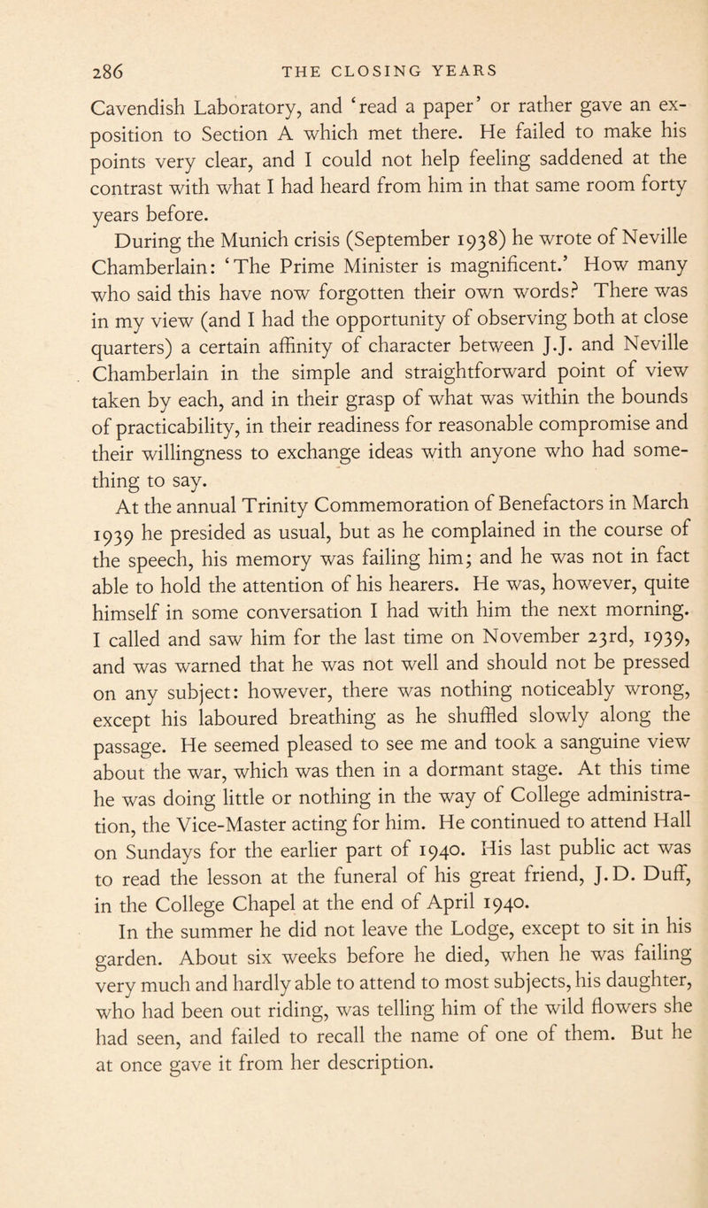 Cavendish Laboratory, and ‘read a paper’ or rather gave an ex¬ position to Section A which met there. He failed to make his points very clear, and I could not help feeling saddened at the contrast with what I had heard from him in that same room forty years before. During the Munich crisis (September 1938) he wrote of Neville Chamberlain: ‘The Prime Minister is magnificent.’ How many who said this have now forgotten their own words? There was in my view (and I had the opportunity of observing both at close quarters) a certain affinity of character between J.J. and Neville Chamberlain in the simple and straightforward point of view taken by each, and in their grasp of what was within the bounds of practicability, in their readiness for reasonable compromise and their willingness to exchange ideas with anyone who had some¬ thing to say. At the annual Trinity Commemoration of Benefactors in March 1939 he presided as usual, but as he complained in the course of the speech, his memory was failing him; and he was not in fact able to hold the attention of his hearers. He was, however, quite himself in some conversation I had with him the next morning. I called and saw him for the last time on November 23rd, 1939, and was warned that he was not well and should not be pressed on any subject: however, there was nothing noticeably wrong, except his laboured breathing as he shuffled slowly along the passage. He seemed pleased to see me and took a sanguine view about the war, which was then in a dormant stage. At this time he was doing little or nothing in the way of College administra¬ tion, the Vice-Master acting for him. He continued to attend Hall on Sundays for the earlier part of 1940. His last public act was to read the lesson at the funeral of his great friend, J.D. Duff, in the College Chapel at the end of April 1940. In the summer he did not leave the Lodge, except to sit in his garden. About six weeks before he died, when he was failing very much and hardly able to attend to most subjects, his daughter, who had been out riding, was telling him of the wild flowers she had seen, and failed to recall the name of one of them. But he at once gave it from her description.
