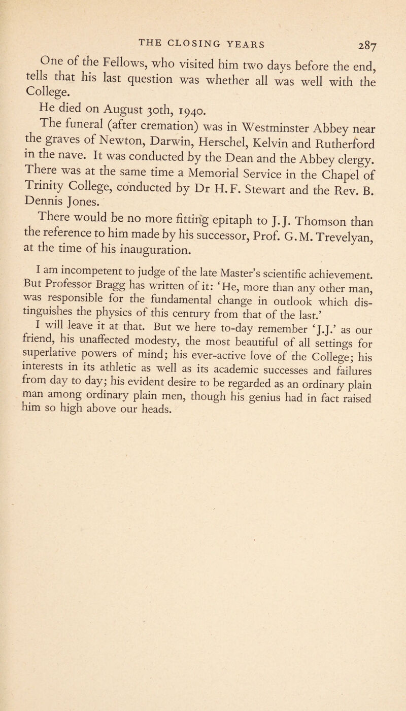 One of the Fellows, who visited him two days before the end, tells that his last question was whether all was well with the College. He died on August 30th, 1940. The funeral (after cremation) was in Westminster Abbey near the graves of Newton, Darwin, Herschel, Kelvin and Rutherford in the nave. It was conducted by the Dean and the Abbey clergy. There was at the same time a Memorial Service in the Chapel of Trinity College, conducted by Dr H. F. Stewart and the Rev. B. Dennis Jones. There would be no more fitting epitaph to J. J. Thomson than the reference to him made by his successor, Prof. G. M. Trevelyan, at the time of his inauguration. I am incompetent to judge of the late Master’s scientific achievement. But Professor Bragg has written of it: ‘He, more than any other man, was responsible for the fundamental change in outlook which dis¬ tinguishes the physics of this century from that of the last.’ I will leave it at that. But we here to-day remember ‘J.J.’ as our friend, his unaffected modesty, the most beautiful of all settings for superlative powers of mind; his ever-active love of the College; his interests in its athletic as well as its academic successes and failures from day to day; his evident desire to be regarded as an ordinary plain man among ordinary plain men, though his genius had in fact raised him so high above our heads.