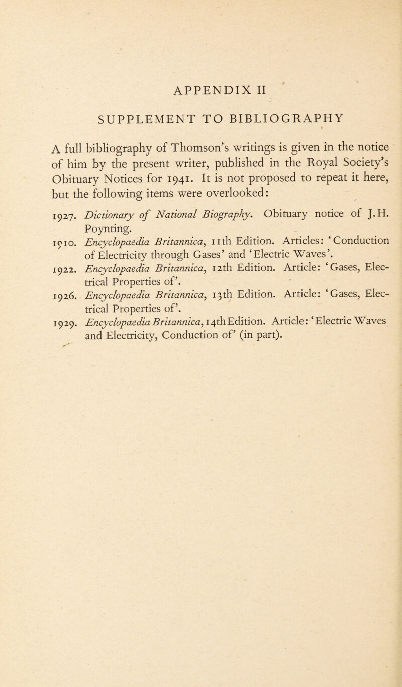 SUPPLEMENT TO BIBLIOGRAPHY A full bibliography of Thomson’s writings is given in the notice of him by the present writer, published in the Royal Society’s Obituary Notices for 1941. It is not proposed to repeat it here, but the following items were overlooked: 1927. Dictionary of National Biography. Obituary notice of J.H. Poynting. 1010. Encyclopaedia Britannica, nth Edition. Articles: ‘Conduction of Electricity through Gases’ and ‘Electric Waves’. 1922. Encyclopaedia Britannica, 12th Edition. Article: ‘Gases, Elec¬ trical Properties of’. 1926. Encyclopaedia Britannica, 13th Edition. Article: ‘Gases, Elec¬ trical Properties of’. 1929. Encyclopaedia Britannica, i4thEdition. Article: ‘Electric Waves and Electricity, Conduction of’ (in part).