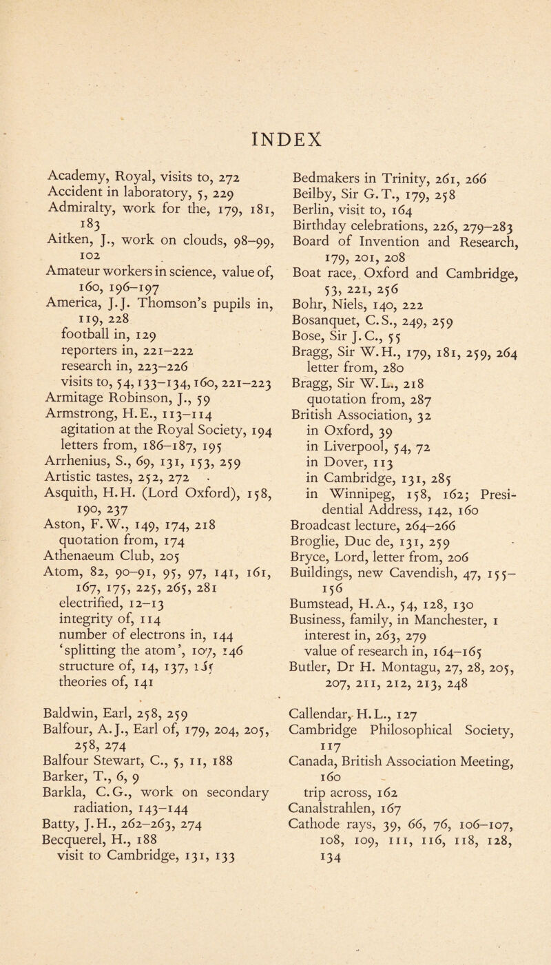 INDEX Academy, Royal, visits to, 272 Accident in laboratory, 5, 229 Admiralty, work for the, 179, 181, i83 Aitken, J., work on clouds, 98-99, 102 Amateur workers in science, value of, 160, 196-197 America, J.J. Thomson’s pupils in, 119, 228 football in, 129 reporters in, 221-222 research in, 223-226 visits to, 54,133-134,160, 221-223 Armitage Robinson, J., 59 Armstrong, H.E., 113-114 agitation at the Royal Society, 194 letters from, 186-187, 195 Arrhenius, S., 69, 131, 153, 259 Artistic tastes, 252, 272 Asquith, H.H. (Lord Oxford), 158, !9°, 237 Aston, F.W., 149, 174, 218 quotation from, 174 Athenaeum Club, 205 Atom, 82, 90-91, 95, 97, 141, 161, 167, 175, 225, 265, 281 electrified, 12—13 integrity of, 114 number of electrons in, 144 ‘splitting the atom’, 107, 146 structure of, 14, 137, iif theories of, 141 » Baldwin, Earl, 258, 259 Balfour, A.J., Earl of, 179, 204, 205, 258, 274 Balfour Stewart, C., 5, n, 188 Barker, T,, 6, 9 Barkla, C.G., work on secondary radiation, 143-144 Batty, J.H., 262-263, 274 Becquerel, H., 188 visit to Cambridge, 131, 133 Bedmakers in Trinity, 261, 266 Beilby, Sir G.T., 179, 258 Berlin, visit to, 164 Birthday celebrations, 226, 279-283 Board of Invention and Research, 179, 201, 208 Boat race, Oxford and Cambridge, 53, 221, 256 Bohr, Niels, 140, 222 Bosanquet, C.S., 249, 259 Bose, Sir ]. C., 55 Bragg, Sir W.H., 179, 181, 259, 264 letter from, 280 Bragg, Sir W.L., 218 quotation from, 287 British Association, 32 in Oxford, 39 in Liverpool, 54, 72 in Dover, 113 in Cambridge, 131, 285 in Winnipeg, 158, 162; Presi¬ dential Address, 142, 160 Broadcast lecture, 264-266 Broglie, Due de, 131, 259 Bryce, Lord, letter from, 206 Buildings, new Cavendish, 47, 155- 156 Bumstead, H.A., 54, 128, 130 Business, family, in Manchester, 1 interest in, 263, 279 value of research in, 164-165 Butler, Dr H. Montagu, 27, 28, 205, 207, 211, 212, 213, 248 Callendar, H.L., 127 Cambridge Philosophical Society, 117 Canada, British Association Meeting, 160 trip across, 162 Canalstrahlen, 167 Cathode rays, 39, 66, 76, 106-107, 108, 109, hi, 116, 118, 128, 134