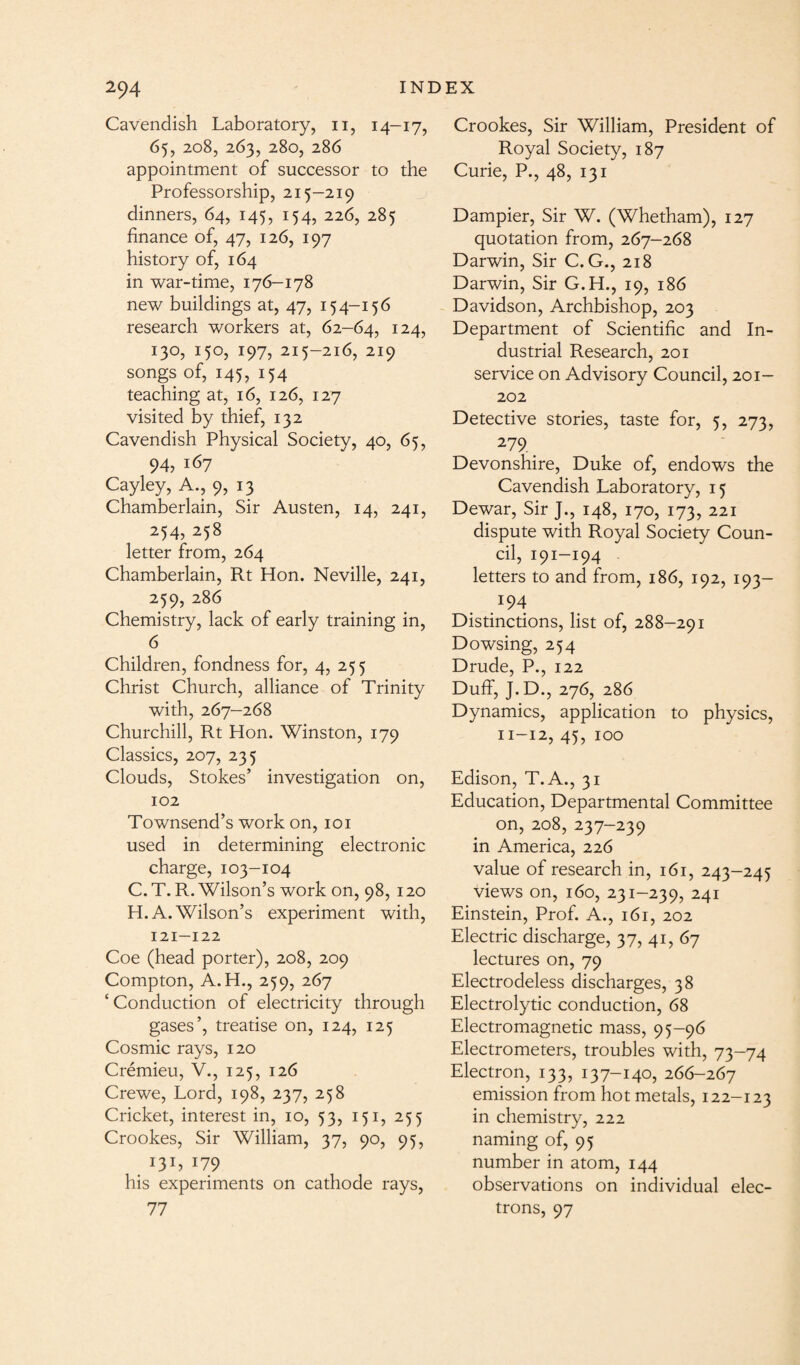 Cavendish Laboratory, 11, 14-17, 65, 208, 263, 280, 286 appointment of successor to the Professorship, 215-219 dinners, 64, 145, 154, 226, 285 finance of, 47, 126, 197 history of, 164 in war-time, 176-178 new buildings at, 47, 154-156 research workers at, 62-64, 124, 130, 150, 197, 215-216, 219 songs of, 145, 154 teaching at, 16, 126, 127 visited by thief, 132 Cavendish Physical Society, 40, 65, 94, 167 Cayley, A., 9, 13 Chamberlain, Sir Austen, 14, 241, 254, 258 letter from, 264 Chamberlain, Rt Hon. Neville, 241, 259, 286 Chemistry, lack of early training in, 6 Children, fondness for, 4, 255 Christ Church, alliance of Trinity with, 267—268 Churchill, Rt Hon. Winston, 179 Classics, 207, 235 Clouds, Stokes’ investigation on, 102 Townsend’s work on, 101 used in determining electronic charge, 103-104 C. T. R. Wilson’s work on, 98, 120 H. A. Wilson’s experiment with, 121-122 Coe (head porter), 208, 209 Compton, A.H., 259, 267 ‘ Conduction of electricity through gases’, treatise on, 124, 125 Cosmic rays, 120 Cremieu, V., 125, 126 Crewe, Lord, 198, 237, 258 Cricket, interest in, 10, 53, 151, 255 Crookes, Sir William, 37, 90, 95, 131, 179 his experiments on cathode rays, 77 Crookes, Sir William, President of Royal Society, 187 Curie, P., 48, 131 Dampier, Sir W. (Whetham), 127 quotation from, 267-268 Darwin, Sir C. G., 218 Darwin, Sir G.H., 19, 186 Davidson, Archbishop, 203 Department of Scientific and In¬ dustrial Research, 201 service on Advisory Council, 201- 202 Detective stories, taste for, 5, 273, 279 Devonshire, Duke of, endows the Cavendish Laboratory, 15 Dewar, Sir J., 148, 170, 173, 221 dispute with Royal Society Coun¬ cil, 191-194 letters to and from, 186, 192, 193— 194 Distinctions, list of, 288-291 Dowsing, 254 Drude, P., 122 Duff, J.D., 276, 286 Dynamics, application to physics, 11-12, 45, 100 Edison, T.A., 31 Education, Departmental Committee on, 208, 237—239 in America, 226 value of research in, 161, 243-245 views on, 160, 231-239, 241 Einstein, Prof. A., 161, 202 Electric discharge, 37, 41, 67 lectures on, 79 Electrodeless discharges, 38 Electrolytic conduction, 68 Electromagnetic mass, 95-96 Electrometers, troubles with, 73-74 Electron, 133, 137-140, 266-267 emission from hot metals, 122-123 in chemistry, 222 naming of, 95 number in atom, 144 observations on individual elec¬ trons, 97