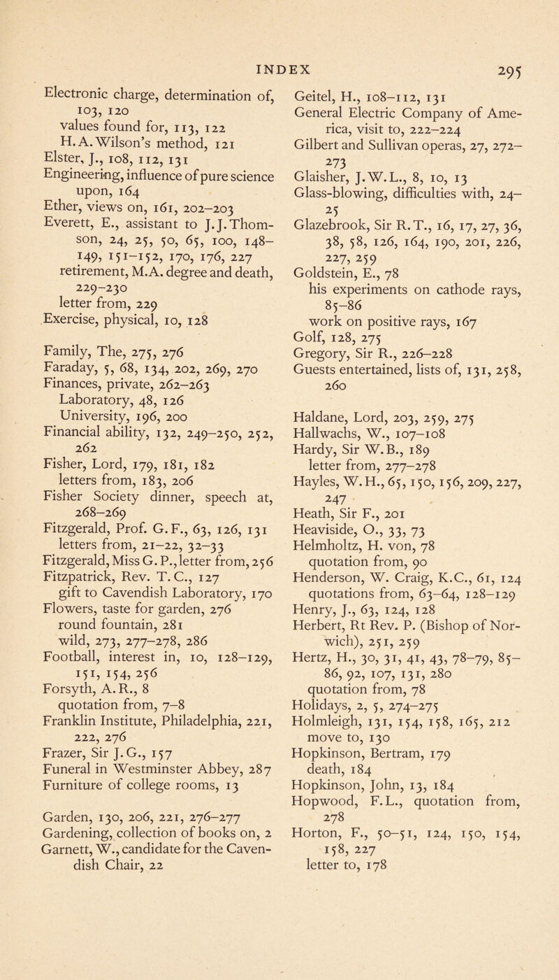 Electronic charge, determination of, 103, 120 values found for, 113, 122 H. A. Wilson’s method, 121 Elster, J., 108, 112, 131 Engineering, influence of pure science upon,164 Ether, views on, 161, 202-203 Everett, E., assistant to J.J. Thom¬ son, 24, 25, 50, 65, 100, 148- *49? I5I-I52> I7°> 176, 227 retirement, M.A. degree and death, 229-230 letter from, 229 Exercise, physical, 10, 128 Family, The, 275, 276 Faraday, 5, 68, 134, 202, 269, 270 Finances, private, 262-263 Laboratory, 48, 126 University, 196, 200 Financial ability, 132, 249-250, 252, 262 Fisher, Lord, 179, 181, 182 letters from, 183, 206 Fisher Society dinner, speech at, 268-269 Fitzgerald, Prof. G.F., 63, 126, 131 letters from, 21-22, 32-33 Fitzgerald,Miss G. P.,letter from,256 Fitzpatrick, Rev. T. C., 127 gift to Cavendish Laboratory, 170 Flowers, taste for garden, 276 round fountain, 281 wild, 273, 277-278, 286 Football, interest in, 10, 128-129, U1, U4, 256 Forsyth, A. R., 8 quotation from, 7-8 Franklin Institute, Philadelphia, 221, 222, 276 Frazer, Sir ]. G., 157 Funeral in Westminster Abbey, 287 Furniture of college rooms, 13 Garden, 130, 206, 221, 276-277 Gardening, collection of books on, 2 Garnett, W., candidate for the Caven¬ dish Chair, 22 295 Geitel, H., 108-112, 131 General Electric Company of Ame¬ rica, visit to, 222-224 Gilbert and Sullivan operas, 27, 272- 273 Glaisher, J.W.L., 8, 1 o, 13 Glass-blowing, difficulties with, 24- 25 Glazebrook, Sir R.T., 16, 17, 27, 36, 38, 58, 126, 164, 190, 201, 226, 227, 259 Goldstein, E., 78 his experiments on cathode rays, 85-86 work on positive rays, 167 Golf, 128, 275 Gregory, Sir R., 226-228 Guests entertained, lists of, 131, 258, 260 Haldane, Lord, 203, 259, 275 Hallwachs, W., 107-108 Hardy, Sir W.B., 189 letter from, 277-278 Hayles, W. H., 65, 150, 156, 209, 227, 247_ Heath, Sir F., 201 Heaviside, O., 33, 73 Helmholtz, H. von, 78 quotation from, 90 Henderson, W. Craig, K.C., 61, 124 quotations from, 63-64, 128-129 Henry, J., 63, 124, 128 Herbert, Rt Rev. P. (Bishop of Nor¬ wich), 251, 259 Hertz, H., 30, 31, 41, 43, 78-79? 85- 86, 92, 107, 131, 280 quotation from, 78 Holidays, 2, 5, 274-275 Holmleigh, 131, 154, 158, 165, 212 move to, 130 Hopkinson, Bertram, 179 death, 184 Hopkinson, John, 13, 184 Hopwood, F.L., quotation from, 278 Horton, F., 50-51, 124, 150, 154, 158, 227 letter to, 178