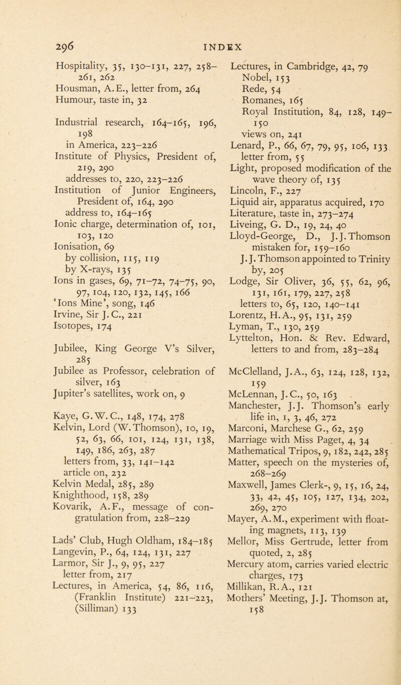 Hospitality, 35, 130-131, 227, 258- 261, 262 Housman, A.E., letter from, 264 Humour, taste in, 32 Industrial research, 164-165, 196, 198 in America, 223-226 Institute of Physics, President of, 219, 290 addresses to, 220, 223-226 Institution of junior Engineers, President of, 164, 290 address to, 164-165 Ionic charge, determination of, 101, 103, 120 Ionisation, 69 by collision, 115, 119 by X-rays, 135 Ions in gases, 69, 71-72, 74-75, 90, 97, 104, 120, 132, 145, 166 ‘Ions Mine’, song, 146 Irvine, Sir J. C., 221 Isotopes, 174 Jubilee, King George V’s Silver, 285 Jubilee as Professor, celebration of silver, 163 Jupiter’s satellites, work on, 9 Kaye, G.W. C., 148, 174, 278 Kelvin, Lord (W. Thomson), 10, 19, 52, 63, 66, 101, 124, 131, 138, 149, 186, 263, 287 letters from, 33, 141-142 article on, 232 Kelvin Medal, 285, 289 Knighthood, 158, 289 Kovarik, A. F., message of con¬ gratulation from, 228-229 Lads’ Club, Hugh Oldham, 184-185 Langevin, P., 64, 124, 131, 227 Larmor, Sir J., 9, 95, 227 letter from, 217 Lectures, in America, 54, 86, 116, (Franklin Institute) 221-223, (Silliman) 133 Lectures, in Cambridge, 42, 79 Nobel, 153 Rede, 54 Romanes, 165 Royal Institution, 84, 128, 149- 150 views on, 241 Lenard, P., 66, 67, 79, 95, 106, 133 letter from, 5 5 Light, proposed modification of the wave theory of, 135 Lincoln, F., 227 Liquid air, apparatus acquired, 170 Literature, taste in, 273-274 Liveing, G. D., 19, 24, 40 Lloyd-George, D., J.J. Thomson mistaken for, 159-160 J. J. Thomson appointed to Trinity by, 205 Lodge, Sir Oliver, 36, 55, 62, 96, 131, 161, 179, 227, 258 letters to, 65, 120, 140-141 Lorentz, H.A., 95, 131, 259 Lyman, T., 130, 259 Lyttelton, Hon. & Rev. Edward, letters to and from, 283-284 McClelland, J.A., 63, 124, 128, 132, J59 McLennan, J.C., 50, 163 Manchester, J.J. Thomson’s early life in, 1, 3, 46, 272 Marconi, Marchese G., 62, 259 Marriage with Miss Paget, 4, 34 Mathematical Tripos, 9, 182, 242, 285 Matter, speech on the mysteries of, 268-269 Maxwell, James Clerk-, 9, 15, 16, 24, 33? 42, 45? io5> I27, 134, 202, 269, 270 Mayer, A.M., experiment with float¬ ing magnets, 113, 139 Mellor, Miss Gertrude, letter from quoted, 2, 285 Mercury atom, carries varied electric charges, 173 Millikan, R.A., 121 Mothers’ Meeting, J.J. Thomson at, 158