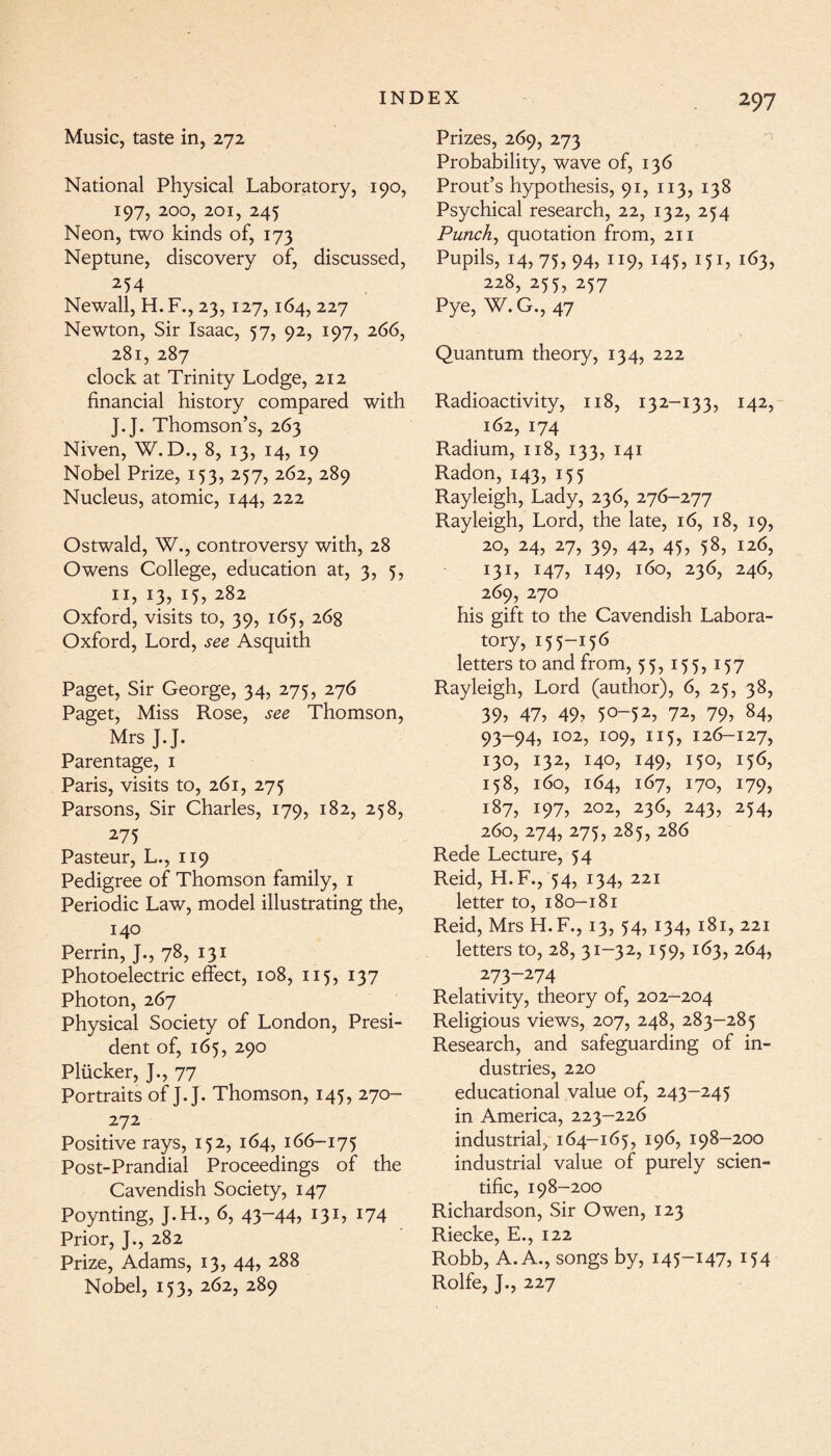 Music, taste in, 272 National Physical Laboratory, 190, 197, 200, 201, 245 Neon, two kinds of, 173 Neptune, discovery of, discussed, 254 Newall, H. F., 23, 127,164, 227 Newton, Sir Isaac, 57, 92, 197, 266, 281, 287 clock at Trinity Lodge, 212 financial history compared with J.J. Thomson’s, 263 Niven, W. D., 8, 13, 14, 19 Nobel Prize, 153, 257, 262, 289 Nucleus, atomic, 144, 222 Ostwald, W., controversy with, 28 Owens College, education at, 3, 5, 11, 13, 15, 282 Oxford, visits to, 39, 165, 268 Oxford, Lord, see Asquith Paget, Sir George, 34, 275, 276 Paget, Miss Rose, see Thomson, Mrs J.J. Parentage, 1 Paris, visits to, 261, 275 Parsons, Sir Charles, 179, 182, 258, 275 Pasteur, L., 119 Pedigree of Thomson family, 1 Periodic Law, model illustrating the, 140 Perrin, J., 78, 131 Photoelectric effect, 108, 115, 137 Photon, 267 Physical Society of London, Presi¬ dent of, 165, 290 Pliicker, J., 77 Portraits of J.J. Thomson, 145, 270- 272 Positive rays, 152, 164, 166-175 Post-Prandial Proceedings of the Cavendish Society, 147 Poynting, J.H., 6, 43-44? 131? J74 Prior, J., 282 Prize, Adams, 13, 44, 288 Nobel, 153, 262, 289 Prizes, 269, 273 Probability, wave of, 136 Prout’s hypothesis, 91, 113, 138 Psychical research, 22, 132, 254 Punch, quotation from, 211 Pupils, 14, 75? 94? 119? J45? :5r? i63? 228, 255, 257 Pye, W.G., 47 Quantum theory, 134, 222 Radioactivity, 118, 132-133, 142, 162, 174 Radium, 118, 133, 141 Radon, 143, 155 Rayleigh, Lady, 236, 276-277 Rayleigh, Lord, the late, 16, 18, 19, 20, 24, 27, 39, 42, 45, 58, 126, 131? *47? 149? l6°? 236, 24<h 269, 270 his gift to the Cavendish Labora¬ tory, 155-156 letters to and from, 55,155,157 Rayleigh, Lord (author), 6, 25, 38, 39? 47, 49? 50-52? 72? 79? 84? 93-94, 102, 109, 115, 126-127, 130, 132, 140, 149, 150, 156, 158, 160, 164, 167, 170, 179, 187, 197, 202, 236, 243, 254, 260, 274, 275, 285, 286 Rede Lecture, 54 Reid, H.F., 54, 134, 221 letter to, 180-181 Reid, Mrs H.F., 13, 54, 134, 181, 221 letters to, 28, 31-32, 159, 163, 264, 273-274 Relativity, theory of, 202-204 Religious views, 207, 248, 283-285 Research, and safeguarding of in¬ dustries, 220 educational value of, 243-245 in America, 223-226 industrial, 164-165, 196, 198-200 industrial value of purely scien¬ tific, 198-200 Richardson, Sir Owen, 123 Riecke, E., 122 Robb, A. A., songs by, 145-147, 154 Rolfe, J., 227