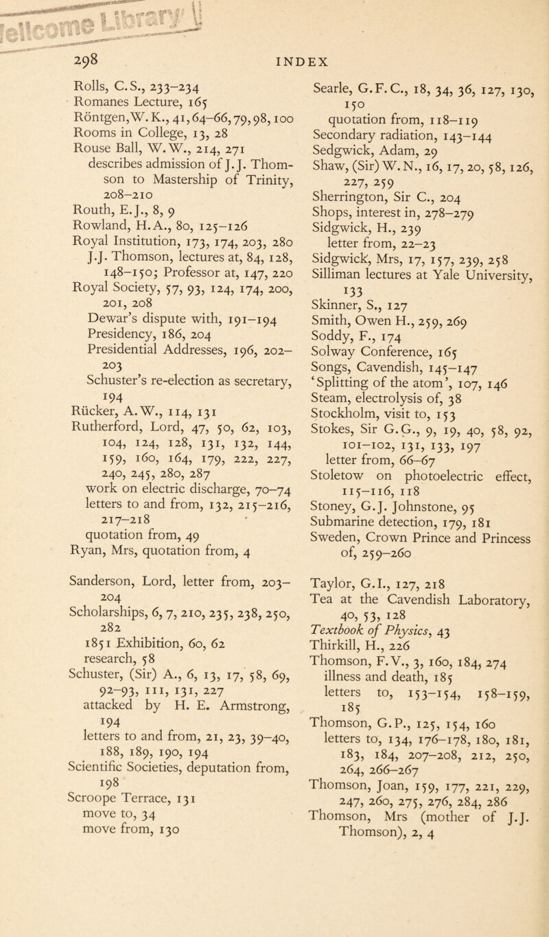 Rolls, C.S., 233-234 Romanes Lecture, 165 Rontgen,W. K., 41,64-66,79,98,100 Rooms in College, 13, 28 Rouse Ball, W.W., 214, 271 describes admission of ]. J. Thom¬ son to Mastership of Trinity, 208-210 Routh, E.J., 8, 9 Rowland, H.A., 80, 125-126 Royal Institution, 173, 174, 203, 280 J.J* Thomson, lectures at, 84, 128, 148-150; Professor at, 147, 220 Royal Society, 57, 93, 124, 174, 200, 201, 208 Dewar’s dispute with, 191-194 Presidency, 186, 204 Presidential Addresses, 196, 202— 203 Schuster’s re-election as secretary, 194 Rucker, A.W., 114, 131 Rutherford, Lord, 47, 50, 62, 103, 104, 124, 128, 131, 132, 144, 159, 160, 164, 179, 222, 227, 240, 245, 280, 287 work on electric discharge, 70-74 letters to and from, 132, 215-216, 217—218 quotation from, 49 Ryan, Mrs, quotation from, 4 Searle, G.F. C., 18, 34, 36, 127, 130, 150 quotation from, 118-119 Secondary radiation, 143-144 Sedgwick, Adam, 29 Shaw, (Sir) W.N., 16, 17, 20, 58, 126, 227, 259 Sherrington, Sir C., 204 Shops, interest in, 278-279 Sidgwick, H., 239 letter from, 22-23 Sidgwick, Mrs, 17, 157, 239, 258 Silliman lectures at Yale University, 133 Skinner, S., 127 Smith, Owen H., 259, 269 Soddy, F., 174 Solway Conference, 165 Songs, Cavendish, 145-147 ‘Splitting of the atom’, 107, 146 Steam, electrolysis of, 38 Stockholm, visit to, 153 Stokes, Sir G.G., 9, 19, 40, 58, 92, 101-102, 131, 133, 197 letter from, 66-67 Stoletow on photoelectric effect, 115-116, ir8 Stoney, G.J. Johnstone, 95 Submarine detection, 179, 181 Sweden, Crown Prince and Princess of, 259-260 Sanderson, Lord, letter from, 203- 204 Scholarships, 6, 7, 210, 235, 238, 250, 282 1851 Exhibition, 60, 62 research, 58 Schuster, (Sir) A., 6, 13, 17, 58, 69, 92-93, hi, 131, 227 attacked by H. E. Armstrong, 194 letters to and from, 21, 23, 39-40, 188, 189, 190, 194 Scientific Societies, deputation from, 198 Scroope Terrace, 131 move to, 34 move from, 130 Taylor, G.I., 127, 218 Tea at the Cavendish Laboratory, 40, 53, 128 Textbook of Physics, 43 Thirkill, H., 226 Thomson, F. V., 3, 160, 184, 274 illness and death, 185 letters to, 153-154, 158-159, 185 Thomson, G.P., 125, 154, 160 letters to, 134, 176-178, 180, 181, 183, 184, 207-208, 212, 250, 264, 266—267 Thomson, Joan, 159, 177, 221, 229, 247, 260, 275, 276, 284, 286 Thomson, Mrs (mother of J.J. Thomson), 2, 4