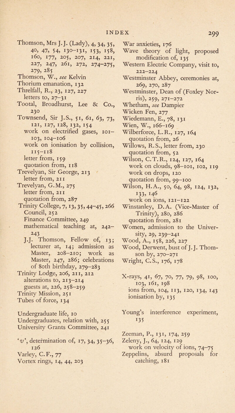 Thomson, Mrs ]. J. (Lady), 4, 34, 35, 40, 47? 54, 130-131? 153? 158, J6o, 177, 205, 207, 214, 221, 227? 247? 261, 272, 274-275, 279, 28 5 Thomson, W., .yee Kelvin Thorium emanation, 132 Threlfall, R., 23, 127, 227 letters to, 27—31 Tootal, Broadhurst, Lee & Co., 230 Townsend, Sir J.S., 51, 61, 63, 73, 121, 127, 128, 132, 154 work on electrified gases, 101— 103, 104-106 work on ionisation by collision, 115-118 letter from, 159 quotation from, 118 Trevelyan, Sir George, 213 letter from, 211 Trevelyan, G.M., 275 letter from, 211 quotation from, 287 Trinity College, 7,13, 35, 44-45, 266 Council, 252 Finance Committee, 249 mathematical teaching at, 242- 243 J.J. Thomson, Fellow of, 13; lecturer at, 14; admission as Master, 208-210; work as Master, 247, 286; celebrations of 80th birthday, 279-283 Trinity Lodge, 206, 211, 212 alterations to, 213-214 guests at, 226, 258-259 Trinity Mission, 251 Tubes of force, 134 Undergraduate life, 10 Undergraduates, relation with, 255 University Grants Committee, 241 \ determination of, 17, 34, 35-36, 126 Varley, C.F., 77 Vortex rings, 14, 44, 203 299 War anxieties, 176 Wave theory of light, proposed modification of, 135 Western Electric Company, visit to, 222-224 Westminster Abbey, ceremonies at, 269, 270, 287 Westminster, Dean of (Foxley Nor¬ ris), 259, 271-272 Whetham, see Dampier Wicken Fen, 277 Wiedemann, E., 78, 131 Wien, W., 166-169 Wilberforce, L.R., 127, 164 quotation from, 26 Willows, R.S., letter from, 230 quotation from, 52 Wilson, C.T. R., 124, 127, 164 work on clouds, 98-101, 102, 119 work on drops, 120 quotation from, 99-100 Wilson, H.A., 50, 64, 98, 124, 132, 133, 146 work on ions, 121-122 Winstanley, D.A. (Vice-Master of Trinity), 280, 286 quotation from, 281 Women, admission to the Univer¬ sity, 29, 239-241 Wood, A., 158, 226, 227 Wood, Derwent, bust of J.J. Thom¬ son by, 270-271 Wright, C.S., 176, 178 X-rays, 41, 67, 70, 77, 79, 98, 100, 103, 161, 198 ions from, 104, 113, 120, 134, 143 ionisation by, 135 Young’s interference experiment, 135 Zeeman, P., 131, 174, 259 Zeleny, J., 64, 124, 129 work on velocity of ions, 74-75 Zeppelins, absurd proposals for catching, 181