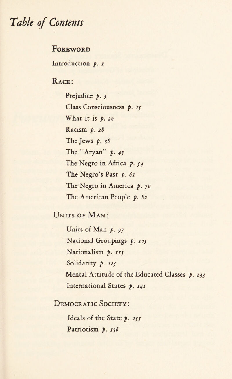 Table of Contents Foreword Introduction p. i Race: Prejudice p. / Class Consciousness p. ij What it is p. 20 Racism p. 28 The Jews p. 38 The “Aryan” p. 4$ The Negro in Africa p. j4 The Negro’s Past p. 61 The Negro in America p. 70 The American People p. 82 Units of Man : Units of Man p. 97 National Groupings p. ioj Nationalism p. 119 Solidarity p. 12; Mental Attitude of the Educated Classes p. International States p. 141 Democratic Society : Ideals of the State p. ijj Patriotism p. 156