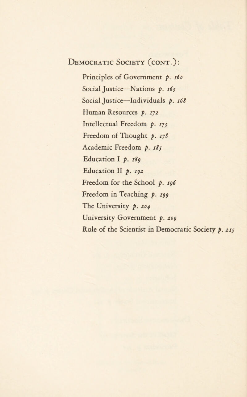 Democratic Society (cont.)* Principles of Government p. 160 Social Justice—Nations p. 165 Social Justice—Individuals p. 168 Human Resources p. 172 Intellectual Freedom p. 17s Freedom of Thought p. 178 Academic Freedom p. 185 Education I p. 189 Education II p. 192 Freedom for the School p. 196 Freedom in Teaching p. 199 The University p. 204 University Government p. 209 Role of the Scientist in Democratic Society p. 21 j