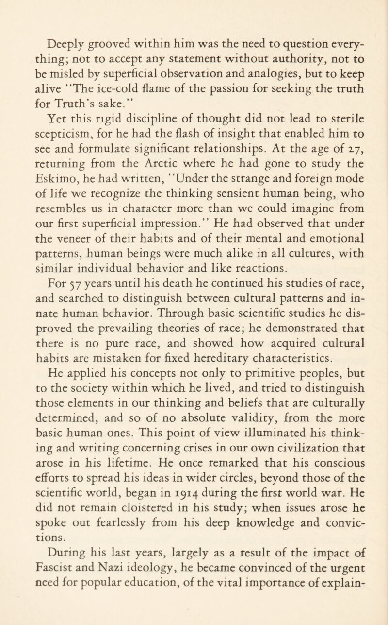 Deeply grooved within him was the need to question every¬ thing; not to accept any statement without authority, not to be misled by superficial observation and analogies, but to keep alive “The ice-cold flame of the passion for seeking the truth for Truth’s sake.’’ Yet this rigid discipline of thought did not lead to sterile scepticism, for he had the flash of insight that enabled him to see and formulate significant relationships. At the age of 17, returning from the Arctic where he had gone to study the Eskimo, he had written, ‘ ‘Under the strange and foreign mode of life we recognize the thinking sensient human being, who resembles us in character more than we could imagine from our first superficial impression.’’ He had observed that under the veneer of their habits and of their mental and emotional patterns, human beings were much alike in all cultures, with similar individual behavior and like reactions. For 57 years until his death he continued his studies of race, and searched to distinguish between cultural patterns and in¬ nate human behavior. Through basic scientific studies he dis¬ proved the prevailing theories of race; he demonstrated that there is no pure race, and showed how acquired cultural habits are mistaken for fixed hereditary characteristics. He applied his concepts not only to primitive peoples, but to the society within which he lived, and tried to distinguish those elements in our thinking and beliefs that are culturally determined, and so of no absolute validity, from the more basic human ones. This point of view illuminated his think¬ ing and writing concerning crises in our own civilization that arose in his lifetime. He once remarked that his conscious efforts to spread his ideas in wider circles, beyond those of the scientific world, began in 1914 during the first world war. He did not remain cloistered in his study; when issues arose he spoke out fearlessly from his deep knowledge and convic¬ tions. During his last years, largely as a result of the impact of Fascist and Nazi ideology, he became convinced of the urgent need for popular education, of the vital importance of explain-