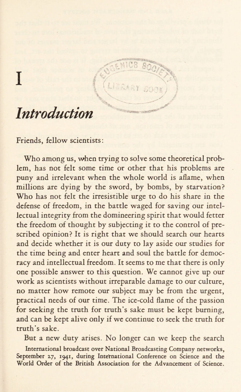 . ** jr' v? Y*.% I (u V V 8C'f%7*Kt -_v n^-. j y >0'^a V%. ;; ■* % Introduction ' «*$*«&• Friends, fellow scientists: Who among us, when trying to solve some theoretical prob¬ lem, has not felt some time or other that his problems are puny and irrelevant when the whole world is aflame, when millions are dying by the sword, by bombs, by starvation? Who has not felt the irresistible urge to do his share in the defense of freedom, in the battle waged for saving our intel¬ lectual integrity from the domineering spirit that w-ould fetter the freedom of thought by subjecting it to the control of pre¬ scribed opinion? It is right that we should search our hearts and decide whether it is our duty to lay aside our studies for the time being and enter heart and soul the battle for democ¬ racy and intellectual freedom. It seems to me that there is only one possible answer to this question. We cannot give up our work as scientists without irreparable damage to our culture, no matter how remote our subject may be from the urgent, practical needs of our time. The ice-cold flame of the passion for seeking the truth for truth’s sake must be kept burning, and can be kept alive only if we continue to seek the truth for truth’s sake. But a new duty arises. No longer can we keep the search International broadcast over National Broadcasting Company networks, September 17, 1941, during International Conference on Science and the World Order of the British Association for the Advancement of Science.