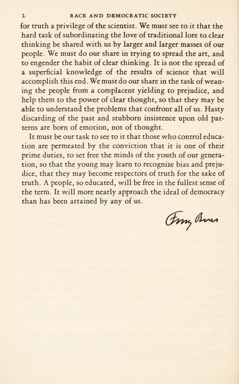 for truth a privilege of the scientist. We must see to it that the hard task of subordinating the love of traditional lore to clear thinking be shared with us by larger and larger masses of our people. We must do our share in trying to spread the art, and to engender the habit of clear thinking. It is not the spread of a superficial knowledge of the results of science that will accomplish this end. We must do our share in the task of wean¬ ing the people from a complacent yielding to prejudice, and help them to the power of clear thought, so that they may be able to understand the problems that confront all of us. Hasty discarding of the past and stubborn insistence upon old pat¬ terns are born of emotion, not of thought. It must be our task to see to it that those who control educa¬ tion are permeated by the conviction that it is one of their prime duties, to set free the minds of the youth of our genera¬ tion, so that the young may learn to recognize bias and preju¬ dice, that they may become respectors of truth for the sake of truth. A people, so educated, will be free in the fullest sense of the term. It will more nearly approach the ideal of democracy than has been attained by any of us.
