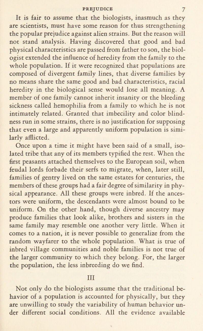 It is fair to assume that the biologists, inasmuch as they are scientists, must have some reason for thus strengthening the popular prejudice against alien strains. But the reason will not stand analysis. Having discovered that good and bad physical characteristics are passed from father to son, the biol¬ ogist extended the influence of heredity from the family to the whole population. If it were recognized that populations are composed of divergent family lines, that diverse families by no means share the same good and bad characteristics, racial heredity in the biological sense would lose all meaning. A member of one family cannot inherit insanity or the bleeding sickness called hemophilia from a family to which he is not intimately related. Granted that imbecility and color blind¬ ness run in some strains, there is no justification for supposing that even a large and apparently uniform population is simi¬ lar lv afflicted. Once upon a time it might have been said of a small, iso¬ lated tribe that any of its members typified the rest. When the first peasants attached themselves to the European soil, when feudal lords forbade their serfs to migrate, when, later still, families of gentry lived on the same estates for centuries, the members of these groups had a fair degree of similarity in phy¬ sical appearance. All these groups were inbred. If the ances¬ tors were uniform, the descendants were almost bound to be uniform. On the other hand, though diverse ancestry may produce families that look alike, brothers and sisters in the same family may resemble one another very little. When it comes to a nation, it is never possible to generalize from the random wayfarer to the whole population. What is true of inbred village communities and noble families is not true of the larger community to which they belong. For, the larger the population, the less inbreeding do we find. Ill Not only do the biologists assume that the traditional be¬ havior of a population is accounted for physically, but they are unwilling to study the variability of human behavior un¬ der different social conditions. All the evidence available