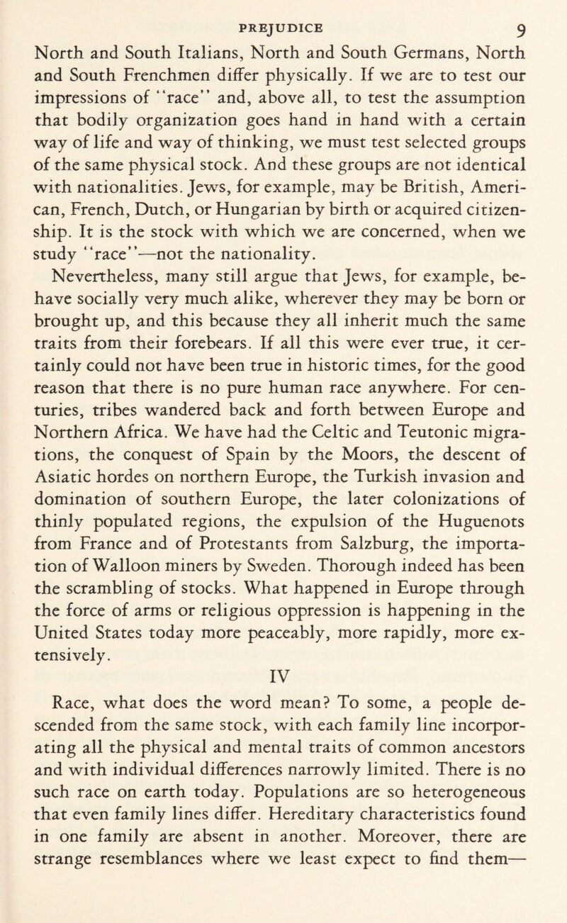 North and South Italians, North and South Germans, North and South Frenchmen differ physically. If we are to test our impressions of “race” and, above all, to test the assumption that bodily organization goes hand in hand with a certain way of life and way of thinking, we must test selected groups of the same physical stock. And these groups are not identical with nationalities. Jews, for example, may be British, Ameri¬ can, French, Dutch, or Hungarian by birth or acquired citizen¬ ship. It is the stock with which we are concerned, when we study “race”—not the nationality. Nevertheless, many still argue that Jews, for example, be¬ have socially very much alike, wherever they may be born or brought up, and this because they all inherit much the same traits from their forebears. If all this were ever true, it cer¬ tainly could not have been true in historic times, for the good reason that there is no pure human race anywhere. For cen¬ turies, tribes wandered back and forth between Europe and Northern Africa. We have had the Celtic and Teutonic migra¬ tions, the conquest of Spain by the Moors, the descent of Asiatic hordes on northern Europe, the Turkish invasion and domination of southern Europe, the later colonizations of thinly populated regions, the expulsion of the Huguenots from France and of Protestants from Salzburg, the importa¬ tion of Walloon miners by Sweden. Thorough indeed has been the scrambling of stocks. What happened in Europe through the force of arms or religious oppression is happening in the United States today more peaceably, more rapidly, more ex¬ tensively. IV Race, what does the word mean? To some, a people de¬ scended from the same stock, with each family line incorpor¬ ating all the physical and mental traits of common ancestors and with individual differences narrowly limited. There is no such race on earth today. Populations are so heterogeneous that even family lines differ. Hereditary characteristics found in one family are absent in another. Moreover, there are strange resemblances where we least expect to find them—