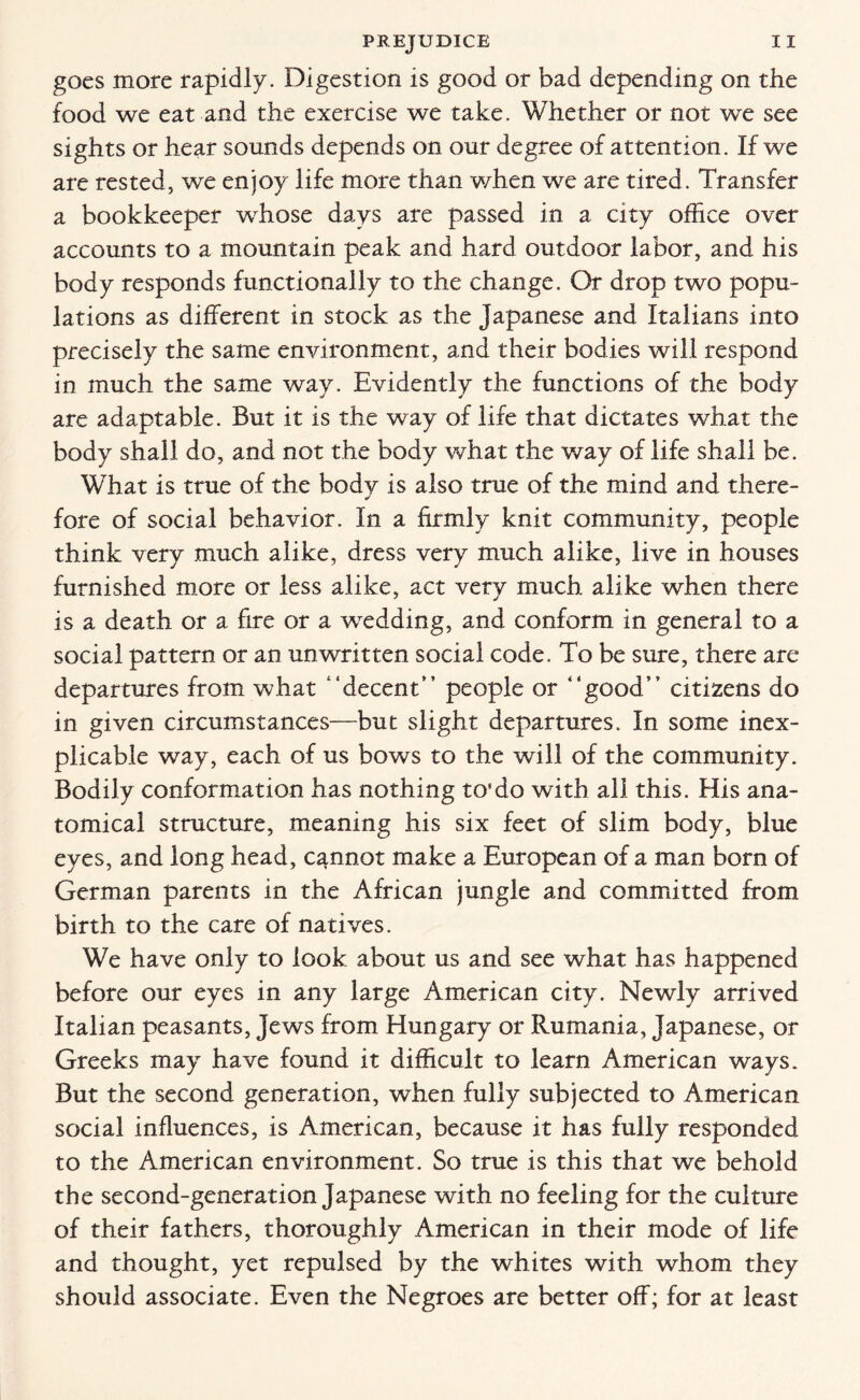 goes more rapidly. Digestion is good or bad depending on the food we eat and the exercise we take. Whether or not we see sights or hear sounds depends on our degree of attention. If we are rested, we enjoy life more than when we are tired. Transfer a bookkeeper whose days are passed in a city office over accounts to a mountain peak and hard outdoor labor, and his body responds functionally to the change. Or drop two popu¬ lations as different in stock as the Japanese and Italians into precisely the same environment, and their bodies will respond in much the same way. Evidently the functions of the body are adaptable. But it is the way of life that dictates what the body shall do, and not the body what the way of life shall be. What is true of the body is also true of the mind and there¬ fore of social behavior. In a firmly knit community, people think very much alike, dress very much alike, live in houses furnished more or less alike, act very much alike when there is a death or a fire or a wedding, and conform in general to a social pattern or an unwritten social code. To be sure, there are departures from what “decent” people or “good” citizens do in given circumstances—but slight departures. In some inex¬ plicable way, each of us bows to the will of the community. Bodily conformation has nothing to’do with all this. His ana¬ tomical structure, meaning his six feet of slim body, blue eyes, and long head, cannot make a European of a man born of German parents in the African jungle and committed from birth to the care of natives. We have only to look about us and see what has happened before our eyes in any large American city. Newly arrived Italian peasants, Jews from Hungary or Rumania, Japanese, or Greeks may have found it difficult to learn American ways. But the second generation, when fully subjected to American social influences, is American, because it has fully responded to the American environment. So true is this that we behold the second-generation Japanese with no feeling for the culture of their fathers, thoroughly American in their mode of life and thought, yet repulsed by the whites with whom they should associate. Even the Negroes are better off; for at least