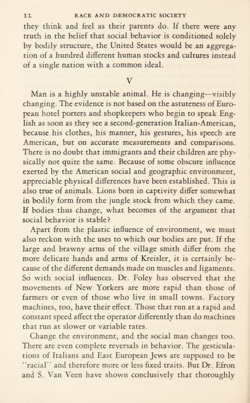 they think and feel as their parents do. If there were any truth in the belief that social behavior is conditioned solely by bodily structure, the United States would be an aggrega¬ tion of a hundred different human stocks and cultures instead of a single nation with a common ideal. V Man is a highly unstable animal. He is changing—visibly changing. The evidence is not based on the astuteness of Euro¬ pean hotel porters and shopkeepers who begin to speak Eng¬ lish as soon as they see a second-generation Italian-American, because his clothes, his manner, his gestures, his speech are American, but on accurate measurements and comparisons. There is no doubt that immigrants and their children are phy¬ sically not quite the same. Because of some obscure influence exerted by the American social and geographic environment, appreciable physical differences have been established. This is also true of animals. Lions born in captivity differ somewhat in bodily form from the jungle stock from which they came. If bodies thus change, what becomes of the argument that social behavior is stable? Apart from the plastic influence of environment, we must also reckon with the uses to which our bodies are put. If the large and brawny arms of the village smith differ from the more delicate hands and arms of Kreisler, it is certainly be¬ cause of the different demands made on muscles and ligaments. So with social influences. Dr. Foley has observed that the movements of New Yorkers are more rapid than those of farmers or even of those who live in small towns. Factory machines, too, have their effect. Those that run at a rapid and constant speed affect the operator differently than do machines that run at slower or variable rates. Change the environment, and the social man changes too. There are even complete reversals in behavior. The gesticula¬ tions of Italians and East European Jews are supposed to be “racial” and therefore more or less fixed traits. But Dr. Efron and S. Van Wen have shown conclusively that thoroughly