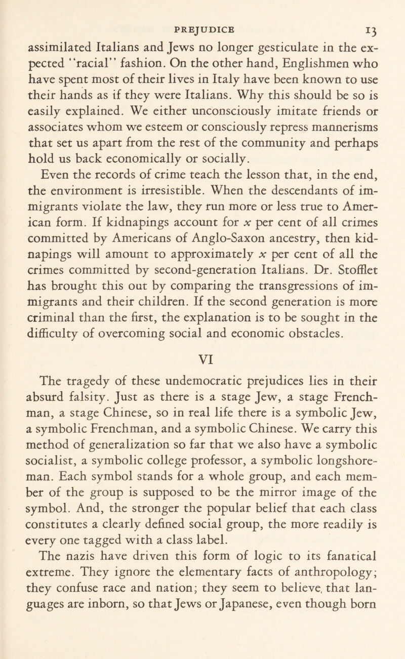 assimilated Italians and Jews no longer gesticulate in the ex¬ pected “racial” fashion. On the other hand, Englishmen who have spent most of their lives in Italy have been known to use their hands as if they were Italians. Why this should be so is easily explained. We either unconsciously imitate friends or associates whom we esteem or consciously repress mannerisms that set us apart from the rest of the community and perhaps hold us back economically or socially. Even the records of crime teach the lesson that, in the end, the environment is irresistible. When the descendants of im¬ migrants violate the law, they run more or less true to Amer¬ ican form. If kidnapings account for x per cent of all crimes committed by Americans of Anglo-Saxon ancestry, then kid¬ napings will amount to approximately x per cent of all the crimes committed by second-generation Italians. Dr. Stofhet has brought this out by comparing the transgressions of im¬ migrants and their children. If the second generation is more criminal than the first, the explanation is to be sought in the difficulty of overcoming social and economic obstacles. VI The tragedy of these undemocratic prejudices lies in their absurd falsity. Just as there is a stage Jew, a stage French¬ man, a stage Chinese, so in real life there is a symbolic Jew, a symbolic Frenchman, and a symbolic Chinese. We carry this method of generalization so far that we also have a symbolic socialist, a symbolic college professor, a symbolic longshore¬ man. Each symbol stands for a whole group, and each mem¬ ber of the group is supposed to be the mirror image of the symbol. And, the stronger the popular belief that each class constitutes a clearly defined social group, the more readily is every one tagged with a class label. The nazis have driven this form of logic to its fanatical extreme. They ignore the elementary facts of anthropology; they confuse race and nation; they seem to believe, that lan¬ guages are inborn, so that Jews or Japanese, even though born