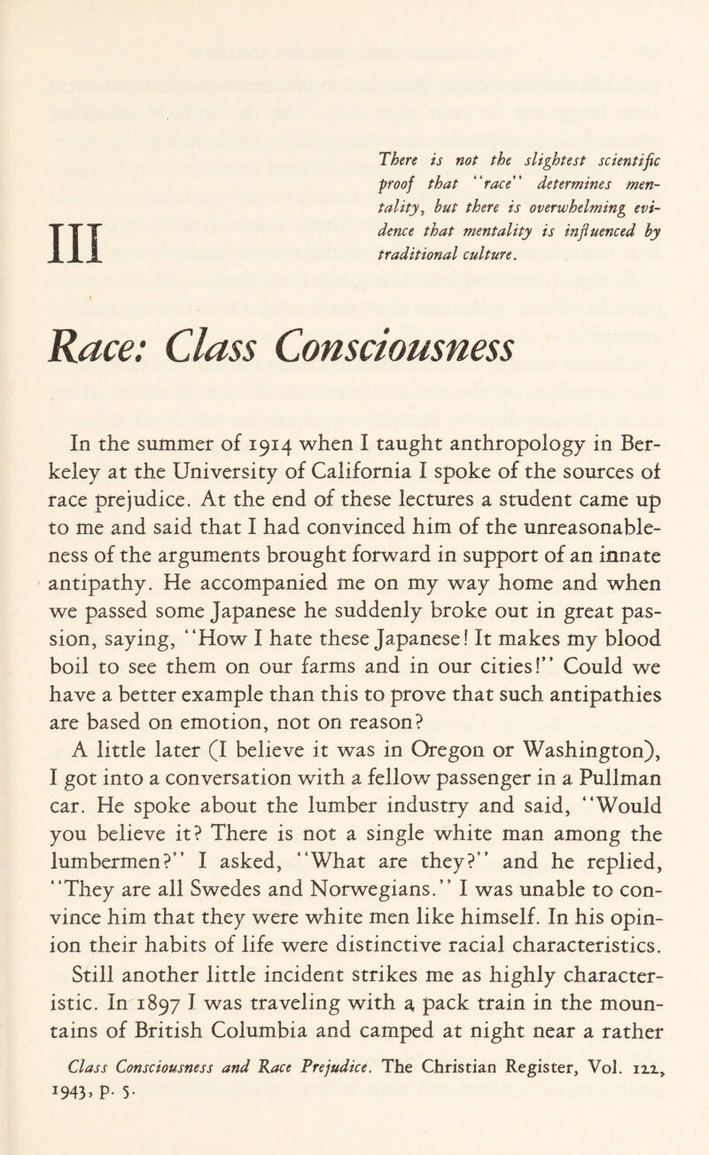 There is not the slightest scientific proof that “race” determines men¬ tality, but there is overwhelming evi¬ dence that mentality is influenced by traditional culture. Race: Class Consciousness In the summer of 1914 when I taught anthropology in Ber¬ keley at the University of California I spoke of the sources of race prejudice. At the end of these lectures a student came up to me and said that I had convinced him of the unreasonable¬ ness of the arguments brought forward in support of an innate antipathy. He accompanied me on my way home and when we passed some Japanese he suddenly broke out in great pas¬ sion, saying, “How I hate these Japanese! It makes my blood boil to see them on our farms and in our cities!” Could we have a better example than this to prove that such antipathies are based on emotion, not on reason? A little later (I believe it was in Oregon or Washington), I got into a conversation with a fellow passenger in a Pullman car. He spoke about the lumber industry and said, “Would you believe it? There is not a single white man among the lumbermen?” I asked, “What are they?” and he replied, “They are all Swedes and Norwegians.” I was unable to con¬ vince him that they were white men like himself. In his opin¬ ion their habits of life were distinctive racial characteristics. Still another little incident strikes me as highly character¬ istic. In 1897 I was traveling with a, pack train in the moun¬ tains of British Columbia and camped at night near a rather Class Consciousness and Race Prejudice. The Christian Register, Vol. izz, J943> P- 5-