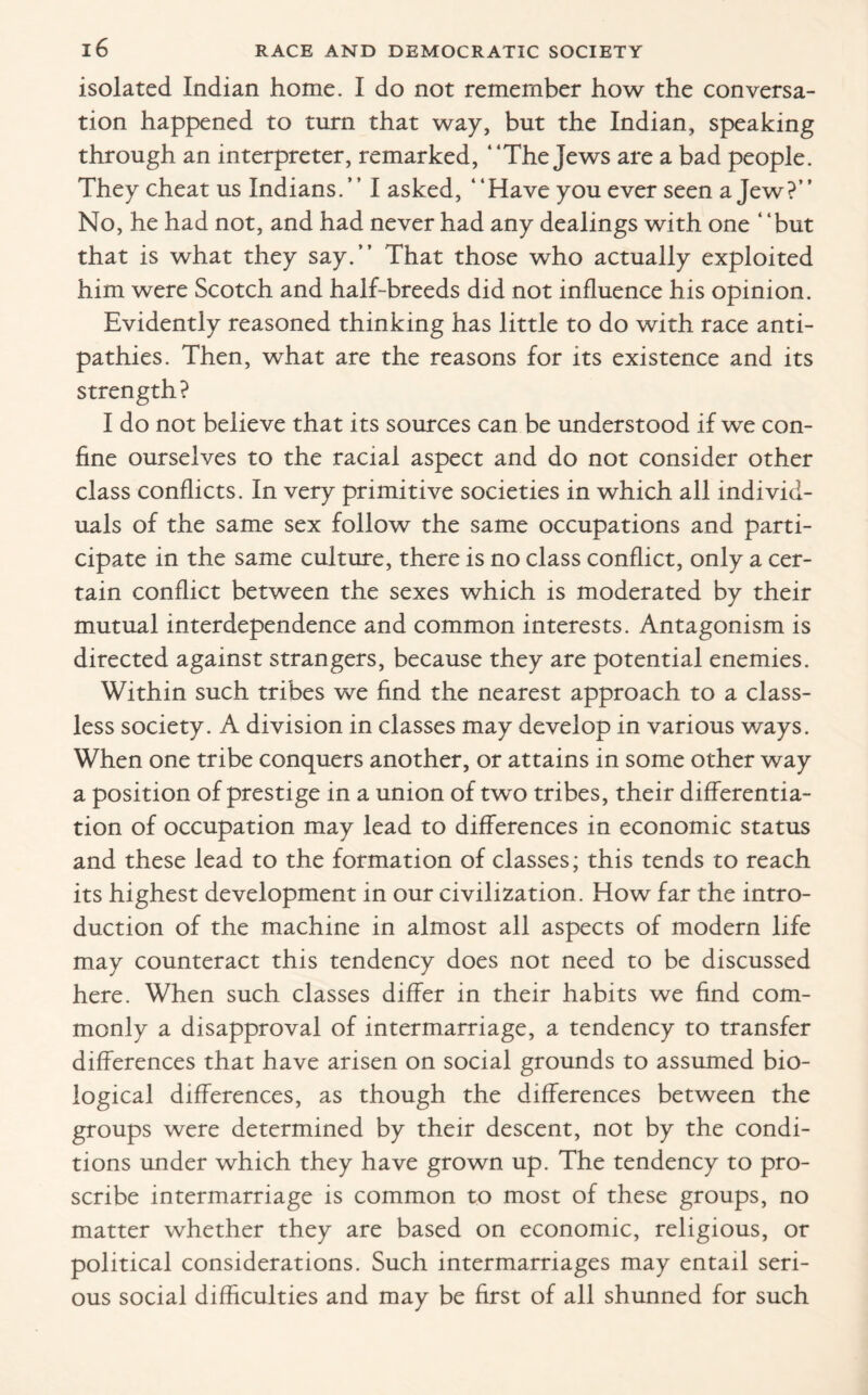 isolated Indian home. I do not remember how the conversa¬ tion happened to turn that way, but the Indian, speaking through an interpreter, remarked, “The Jews are a bad people. They cheat us Indians. ’ ’ I asked, “Have you ever seen a Jew?’ ’ No, he had not, and had never had any dealings with one “but that is what they say.” That those who actually exploited him were Scotch and half-breeds did not influence his opinion. Evidently reasoned thinking has little to do with race anti¬ pathies. Then, what are the reasons for its existence and its strength? I do not believe that its sources can be understood if we con¬ fine ourselves to the racial aspect and do not consider other class conflicts. In very primitive societies in which all individ¬ uals of the same sex follow the same occupations and parti¬ cipate in the same culture, there is no class conflict, only a cer¬ tain conflict between the sexes which is moderated by their mutual interdependence and common interests. Antagonism is directed against strangers, because they are potential enemies. Within such tribes we find the nearest approach to a class¬ less society. A division in classes may develop in various ways. When one tribe conquers another, or attains in some other way a position of prestige in a union of two tribes, their differentia¬ tion of occupation may lead to differences in economic status and these lead to the formation of classes; this tends to reach its highest development in our civilization. How far the intro¬ duction of the machine in almost all aspects of modern life may counteract this tendency does not need to be discussed here. When such classes differ in their habits we find com¬ monly a disapproval of intermarriage, a tendency to transfer differences that have arisen on social grounds to assumed bio¬ logical differences, as though the differences between the groups were determined by their descent, not by the condi¬ tions under which they have grown up. The tendency to pro¬ scribe intermarriage is common to most of these groups, no matter whether they are based on economic, religious, or political considerations. Such intermarriages may entail seri¬ ous social difficulties and may be first of all shunned for such