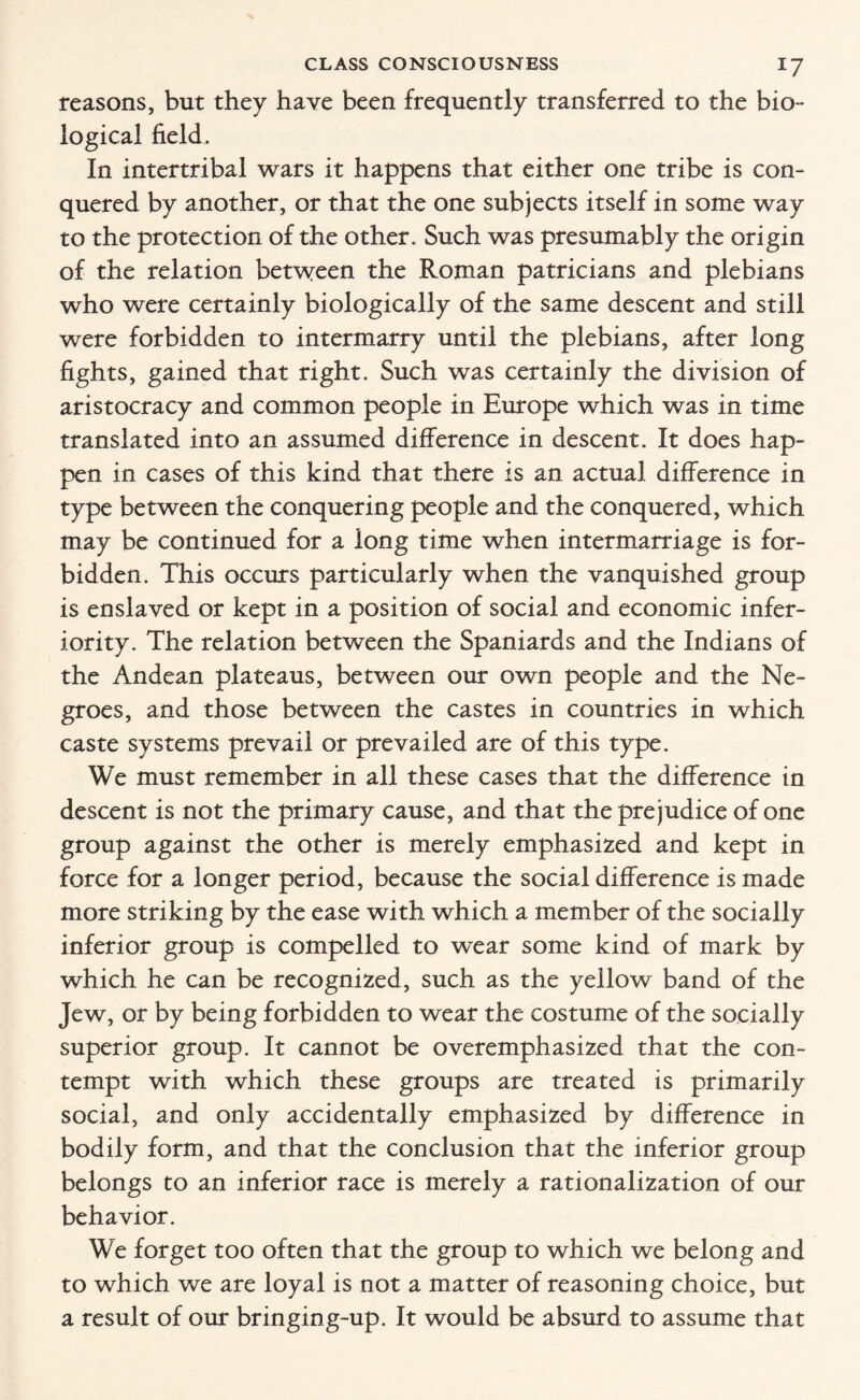 reasons, but they have been frequently transferred to the bio¬ logical field. In intertribal wars it happens that either one tribe is con¬ quered by another, or that the one subjects itself in some way to the protection of the other. Such was presumably the origin of the relation between the Roman patricians and plebians who were certainly biologically of the same descent and still were forbidden to intermarry until the plebians, after long fights, gained that right. Such was certainly the division of aristocracy and common people in Europe which was in time translated into an assumed difference in descent. It does hap¬ pen in cases of this kind that there is an actual difference in type between the conquering people and the conquered, which may be continued for a long time when intermarriage is for¬ bidden. This occurs particularly when the vanquished group is enslaved or kept in a position of social and economic infer¬ iority. The relation between the Spaniards and the Indians of the Andean plateaus, between our own people and the Ne¬ groes, and those between the castes in countries in which caste systems prevail or prevailed are of this type. We must remember in all these cases that the difference in descent is not the primary cause, and that the prejudice of one group against the other is merely emphasized and kept in force for a longer period, because the social difference is made more striking by the ease with which a member of the socially inferior group is compelled to wear some kind of mark by which he can be recognized, such as the yellow band of the Jew, or by being forbidden to wear the costume of the socially superior group. It cannot be overemphasized that the con¬ tempt with which these groups are treated is primarily social, and only accidentally emphasized by difference in bodily form, and that the conclusion that the inferior group belongs to an inferior race is merely a rationalization of our behavior. We forget too often that the group to which we belong and to which we are loyal is not a matter of reasoning choice, but a result of our bringing-up. It would be absurd to assume that