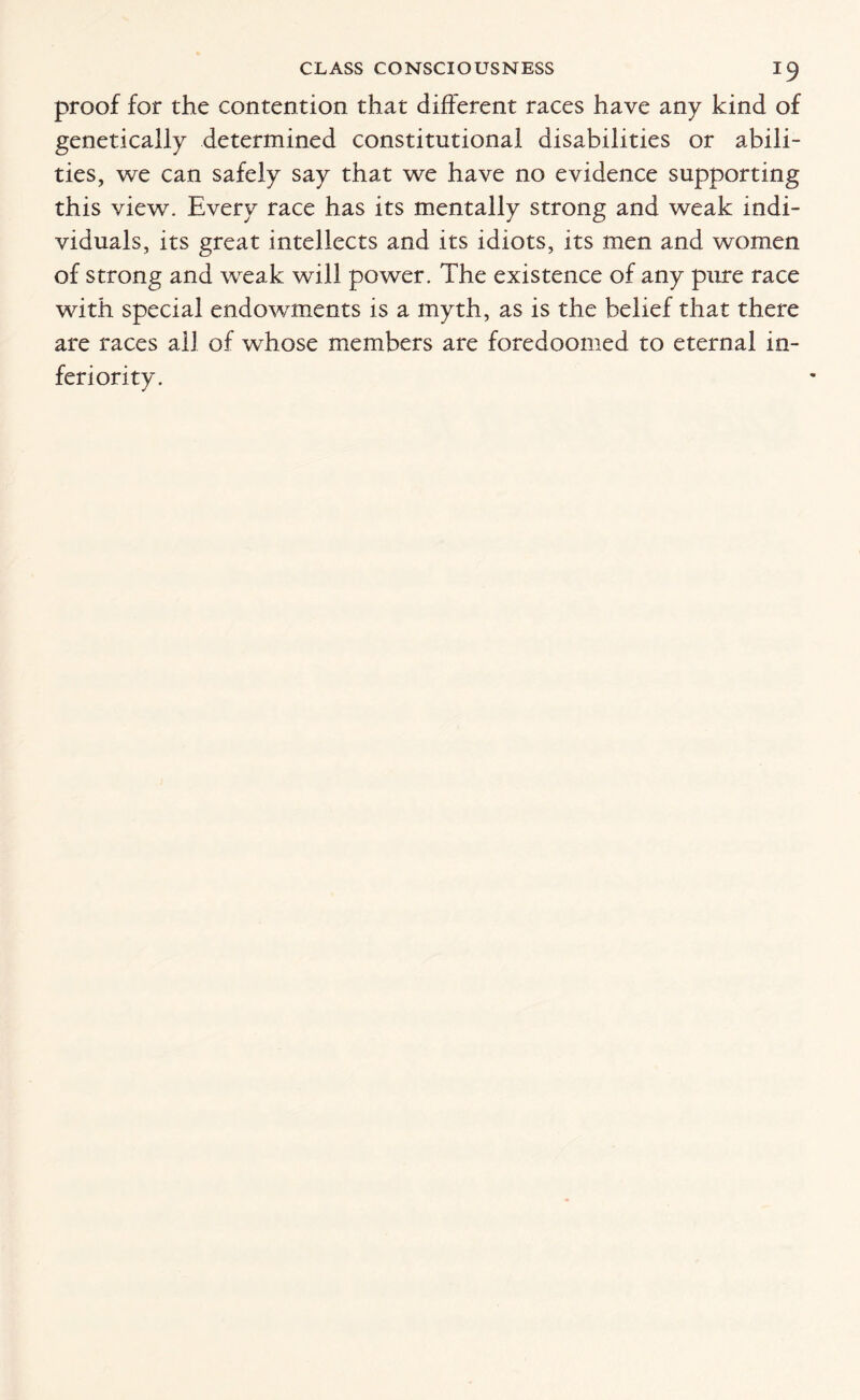 proof for the contention that different races have any kind of genetically determined constitutional disabilities or abili¬ ties , we can safely say that we have no evidence supporting this view. Every race has its mentally strong and weak indi¬ viduals, its great intellects and its idiots, its men and women of strong and weak will power. The existence of any pure race with special endowments is a myth, as is the belief that there are races all of whose members are foredoomed to eternal in¬ feriority.
