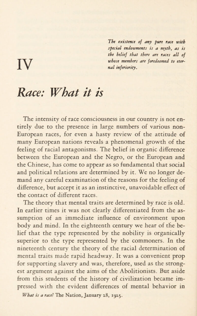 The existence of any pure race with special endowments is a myth, as is the belief that there are races all of whose members are foredoomed to eter¬ nal inferiority. Race: What it is The intensity of race consciousness in our country is not en¬ tirely due to the presence in large numbers of various non- European races, for even a hasty review of the attitude of many European nations reveals a phenomenal growth of the feeling of racial antagonisms. The belief in organic difference between the European and the Negro, or the European and the Chinese, has come to appear as so fundamental that social and political relations are determined by it. We no longer de¬ mand any careful examination of the reasons for the feeling of difference, but accept it as an instinctive, unavoidable effect of the contact of different races. The theory that mental traits are determined by race is old. In earlier times it was not clearly differentiated from the as¬ sumption of an immediate influence of environment upon body and mind. In the eighteenth century we hear of the be¬ lief that the type represented by the nobility is organically superior to the type represented by the commoners. In the nineteenth century the theory of the racial determination of mental traits made rapid headway. It was a convenient prop for supporting slavery and was, therefore, used as the strong¬ est argument against the aims of the Abolitionists. But aside from this students of the history of civilization became im¬ pressed with the evident differences of mental behavior in What is a race? The Nation, January i8, 192.5.